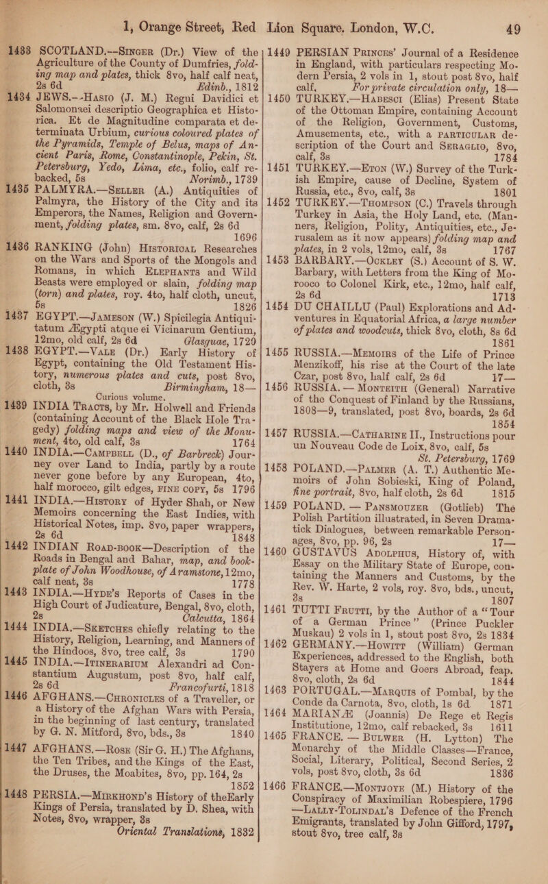   1, Orange Street, Red 1433 SCOTLAND.--Stnazr (Dr.) View of the } Agriculture of the County of Dumfries, fold- ing map and plates, thick 8vo, half calf neat, 28 6d Edinb., 1812 JEWS.—-Hasto (J. M.) Regni Davidici et Salomonaei descriptio Geographica et Histo- rica, Et de Magnitudine comparata et de- terminata Urbium, curious coloured plates of the Pyramids, Temple of Belus, maps of An- cient Paris, Rome, Constantinople, Pekin, St. Petersburg, Yedo, Lima, etc., folio, calf re- backed, 5s Norimb., 1739 PALMYRA.—Setter (A.) Antiquities of Palmyra, the History of the City and its Emperors, the Names, Religion and Govern- ment, folding plates, sm. 8vo, calf, 28 6d 1696 RANKING (John) Hisrortoat Researches on the Wars and Sports of the Mongols and Romans, in which ELepHants and Wild Beasts were employed or slain, folding map (torn) and plates, roy. 4to, half cloth, uncut, EGYPT.—Jameson (W.) Spicilegia Antiqui- tatum gypti atque ei Vicinarum Gentium, 12mo, old calf, 2s 6d Glasguae, 1729 EGYPT.—Vate (Dr.) Early History of Egypt, containing the Old Testament His- tory, numerous plates and cuts, post 8vo, cloth, 3s Birmingham, 18— Curious volume. INDIA Tracts, by Mr. Holwell and Friends (containing Account of the Black Hole Tra- gedy) folding maps and view of the Monu- ment, 4to, old calf, 3s 1764 INDIA.—Campsett (D., of Barbreck) Jour- ney over Land to India, partly by a route never gone before by any European, 4to, half morocco, gilt edges, FINE copy, 5s 1796 INDIA.—History of Hyder Shah, or New Memoirs concerning the East Indies, with Historical Notes, imp. 8vo, paper wrappers, Ee 28 6d 1848 1442 INDIAN RoaD-B00K—Description of the Roads in Bengal and Bahar, map, and book- plate of John Woodhouse, of Aramstone,12mo, calf neat, 3s 1778 1443 INDIA.—Hypr’s Reports of Cases in the High Court of Judicature, Bengal, 8vo, cloth, 2s Calcutta, 1864 1444 INDIA.—Sxzrouss chiefly relating to the History, Religion, Learning, and Manners of the Hindoos, 8vo, tree calf, 3s 1790 INDIA.—It1verarium Alexandri ad Con- stantium Augustum, post 8vo, half calf, 28 6d Francofurti, 1818 1446 AFGHANS.—Curontcrus of a Traveller, or . a History of the Afghan Wars with Persia, in the beginning of last century, translated by G. N. Mitford, 8vo, bds., 3s 1840 1447 AFGHANS.—Ross (Sir G. H.) The Afghans, the Ten Tribes, andthe Kings of the East, the Druses, the Moabites, 8vo, pp. 164, 2s a 1852 1448 PERSIA.—Mirxnonn’s History of theEarly Kings of Persia, translated by D. Shea, with Notes, 8vo, wrapper, 3s ey Oriental Translations, 1832 1434 1435 1436 1437 1438 1439 1440 1441 1445 Lion Squate, London, W.C. 49 1449 PERSIAN Princess’ Journal of a Residence in England, with particulars respecting Mo- dern Persia, 2 vols in 1, stout post 8vo, half calf, For private circulation only, 18— TURKEY.—Hasescr (Elias) Present State of the Ottoman Empire, containing Account of the Religion, Government, Customs, Amusements, etc., with a PARTICULAR de- scription of the Court and Ssraautio, 8vo, calf, 3s 1784 TURKEY.—Eron (W.) Survey of the Turk- ish Empire, cause of Decline, System of Russia, etc., 8vo, calf, 3s 1801 TURKEY.—Tuompson (C.) Travels through Turkey in Asia, the Holy Land, etc. (Man- ners, Religion, Polity, Antiquities, etc., Je- rusalem as it now appears) folding map and plates, in 2 vols, 12mo, ealf, 3s 1767 BARBARY.—Ocktry (S.) Account of S, W. Barbary, with Letters from the King of Mo- rooco to Colonel Kirk, etc., 12mo, half calf, 2s 6d 1713 ventures in Equatorial Africa, a large number of plates and woodcuts, thick 8vo, cloth, 8s 6d 1861 RUSSIA.—Memorrs of the Life of Prince Menzikoff, his rise at the Court of the late Czar, post 8vo, half calf, 2s 6d 17— RUSSIA. — Monretra (General) Narrative of the Conquest of Finland by the Russians, 1808—9, translated, post 8vo, boards, 2s 6d 1854 RUSSIA.—Caruarine II., Instructions pour un Nouveau Code de Loix, 8vo, calf, 5s St. Petersburg, 1769 POLAND.—Patmer (A. T.) Authentic Me- moirs of John Sobieski, King of Poland, fine portrait, 8vo, half cloth, 2s 6d 1815 POLAND. — Pansmovuzer (Gotlieb) The Polish Partition illustrated, in Seven Drama- tick Dialogues, between remarkable Person- ages, 8vo, pp. 96, 2s 17— GUSTAVUS Aporpnus, History of, with Essay on the Military State of Europe, con- taining the Manners and Customs, by the Rey. W. Harte, 2 vols, roy. 8vo, bds., uncut, 38 1807 TUTTI Frurtt, by the Author of a “Tour of a German Prince” (Prince Puckler Muskau) 2 vols in 1, stout post 8vo, 23 1834 GERMANY.—Howrrr (William) German Experiences, addressed to the English, both Stayers at Home and Goers Abroad, feap. 8vo, cloth, 2s 6d 1844 PORTUGAL.—Maraquis of Pombal, by the Conde da Carnota, 8vo, cloth, 1s 6d. 1871 MARIANA (Joannis) De Rege et Regis Institutione, 12mo, calf rebacked, 83 1611 FRANCE. — Butwer (H. Lytton) The Monarchy of the Middle Classes—France, Social, Literary, Political, Second Series, 2 vols, post 8vo, cloth, 3s 6d 1836 FRANCE.—Monrsore (M.) History of the Conspiracy of Maximilian Robespiere, 1796 —Latiy-Tonmnpat’s Defence of the French Emigrants, translated by John Gifford, 1797, stout 8yo, tree calf, 3s 1450 1451 1452 1453 1455 1456 1457 1458 1459 1460 1461 1462 1463 1464 1465 1466