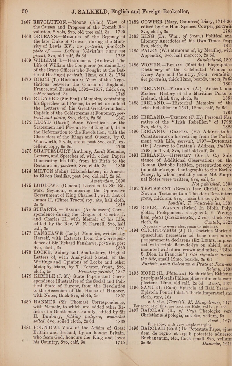 1467 1468 1469 1470 1471 1472 1478 1474 1475 1476 1479 1480 REVOLUTION.—Moore (John) View of the Causes and Progress of the French Re- volution, 2 vols, 8vo, old tree calf, 3s 1795 ORLEANS.—Memorrs of the Regency of the late Duke of Orleans during the Mino- rity of Lewis XV., no portraits, fine book- plate of Lofting (Christian name not given), 8vo, old calf, 2s 6d 1732 WILLIAM I.—Hewnprrson (Andrew) The Life of William the Conqueror (contains List of the Brave Officers who Fought at the Bat- tle of Hastings) portrait, 12mo, calf, 8s 1764 BIRCH (T.) Historica View of the Nego- tiations between the Courts of England, France, and Brussels, 1592—1617, thick 8vo, calf rebacked, 8s 1749 RUDYERD (Sir Benj.) Memoirs, containing his Speeches and Poems, to which are added the Letters of his Great-Great-Grandson, Captain of the Coldstreams at Fontenoy, por- trait and plates, 8vo, cloth, 2s 6d 1841 LLOYD (David) State Worthies: or the Statesmen and Favourites of England, from the Reformation to the Revolution, with the Characters of the Kings and Queens, by C. Whitworth, 2 vols, stout post 8vo, calf, ex- cellent copy, 6s 6d 1766 SHAFTESBURY (Anthony, Zord) Memoirs, Letters, and Speeches of, with other Papers Illustrating his Life, from his Birth to the Restoration, portrait, 8vo, cloth, 3s 1859 MILTON (John) Eikonoklastes ; in Answer to Eikon Basilike, post 8vo, old calf, 2s 6d Amsterdam, 1690 LUDLOW’s (General) Lerrers to Sir Ed- ward Seymour, comparing the Oppressive Government of King Charles I., with that of James IJ. (Three Tracts) roy. 4to, half cloth, 28 6d 1812 STUARTS. — Basrre (Archdeacon) Corre- spondence during the Reigns of Charles I. and Charles II., with Memoir of his Life, edited by the Rev. W. N. Darnell, 8vo, half calf, 3s 1831 FANSHAWE (Lady) Memoirs, written by Herself, with Extracts from the Correspon- dence of Sir Richard Fanshawe, portrait, post 8vo, cloth, 8s 1830 LOCKE, Sidney and Shaftesbury, Original Letters of, with Analytical Sketch of the Writings and Opinions of Locke and other Metaphysicians, by T. Forster, front., 8vo, cloth, 5s Privately printed, 1847 KEMBLE (J. M.) State Papers and Corre- spondence illustrative of the Social and Poli- tical State of Europe, from the Revolution to the Accession of the House of Hanover, with Notes, thick 8vo, cloth, 3s 1857 HANMER (Sir Thomas) Correspondence, with Memoir, to which are added other Re- licks of a Gentleman’s Family, edited by Sir H. Bunbury, folding pedigree, somewhat sotled, 8vo, soiled cloth, 2s 6d 1838 POLITICAL View of the Affairs of Great Britain and Ireland, by an honest Britain, who fears God, honours the King and loves his Country, 8vo, calf, 3s  edited by the Hon. Spencer Cowper, portratt 8vo, cloth, 3s 176% Literary Anecdotes of his Own Times, feap 8vo, cloth, 2s 181! Appendix, 8vo, half morocco, 2s 6d Sunderland, 180! Dictionary of the Celebrated Women oi Every Age and Country, front. containin five portraits, thick 12mo, boards, uncut, 2s 66 180) Modern History of the Maritime Ports o Ireland, thick 8vo, cloth, 3s 1855 Trish Rebellion in 1641, 12mo, calf, 2s 6d 1763 rative of the “Irish Rebellion” of 1798! 8vo, cloth, 3s 1822 Constituents on his retiring from the Parlia: ment, with Life, portrait, 1797—-DUIGENAL (Dr.) Answer to Grattan’s Address, Dublim 1798, in 1 vol, 8vo, half old calf, 3s stance of Additional Observations on tha Roman Catholic Petition, presentation cop» (in author’s signed autograph) to the Earl o Jersey, by whom probably some MS. Margy nal Notes were written, 8vo, calf, 3s Not published, 180) Novum Testamentum Theodoro Beza inter: prete, thick sm. 8vo, russia broken, 7s 6d Londini, T. Vautrollerius, 1583 glotta, Prolegomena recognovit, F. Wrang: ham, plates (facsimiles,etc.), 2 vols, thick 8vc cloth, 6s Cantab., 1822 Necessary to every clergyman or minister. opusculum neccesaria ad bene moriendum preeparamenta declarens (Ex LrsRis, impress sed with triple fleur-de-lys on shield, sur: mounted with ducal crown and mitre, ‘Bib S. Dion. in Francais”’) Old signature acros: the title, small 12mo, boards, 8s 6d | Parisiis, apud Galeotum a Prato et Joannen! Roigny, 1533 preecipuaMoralisPhilosophie rudimenta con: plectens, 12mo, old calf, 2s 64 Amst., 1677 Fpistola Pontii Pilati Tiberio Imperatori,sm cloth, rare, 16s 8. l. et a. (Tarvisit, M. Mangolinus), 1477 Christiane Apologia, sm. 4to, vellum, 6s Amst., 167/ Fine copy, with very ample margins. ‘dem de regno et regali potestate aduersoc Buchananum, etc., thick small 8vo, vellum 2s 6d Hanovie, 1614