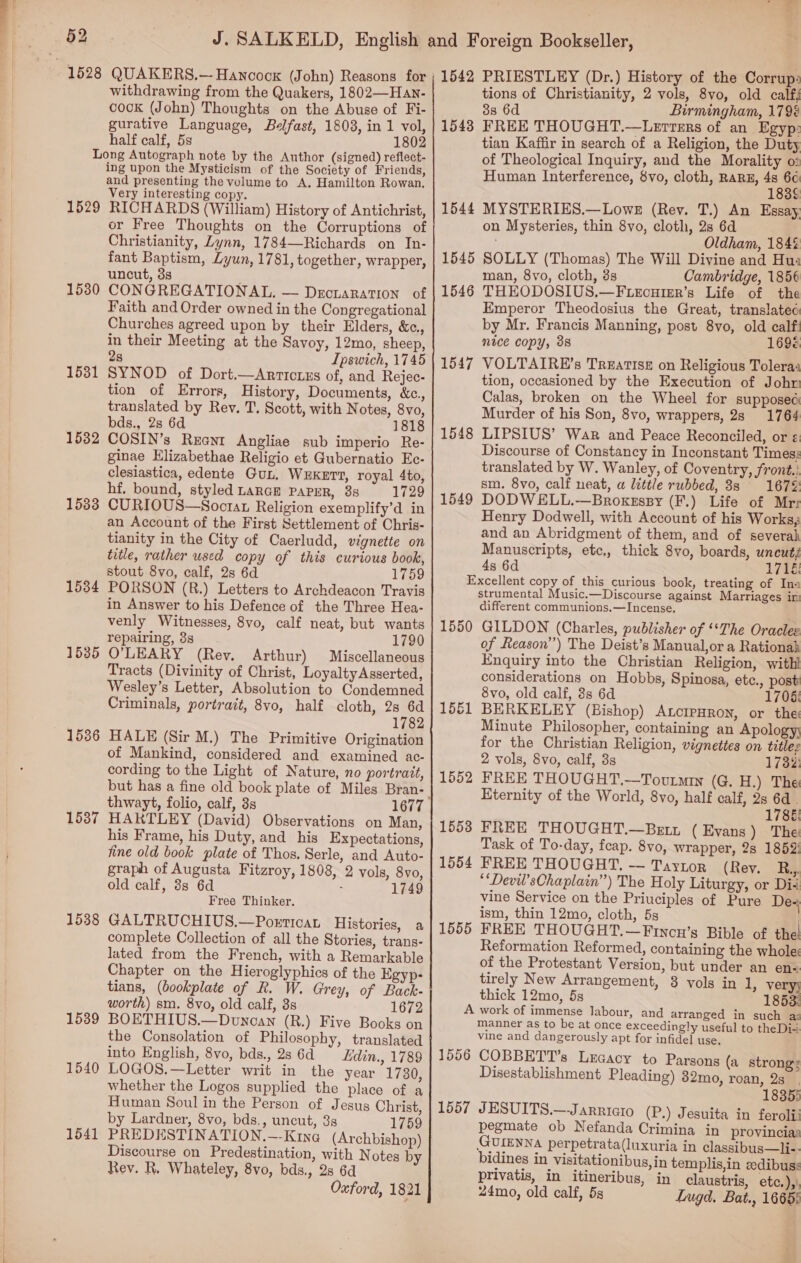 withdrawing from the Quakers, 1802—Han- cook (John) Thoughts on the Abuse of Fi- gurative Language, Belfast, 1808, in 1 vol, half calf, 5s 1802 Long Autograph note by the Author (signed) reflect- ing upon the Mysticism of the Society of Friends, and presenting the volume to A, Hamilton Rowan. Very interesting copy. 1529 RICHARDS (William) History of Antichrist, or Free Thoughts on the Corruptions of Christianity, Lynn, 1784—Richards on In- fant Baptism, Lyun, 1781, together, wrapper, uncut, 3s 1530 CONGREGATIONAL. — Drcraration of Faith and Order owned in the Congregational Churches agreed upon by their Elders, &amp;c., in their Meeting at the Savoy, 12mo, sheep, 2s Ipswich, 1745 1531 SYNOD of Dort.—Arricixs of, and Rejec- tion of Errors, History, Documents, &amp;c., translated by Rev. T. Scott, with Notes, 8vo, bds., 28 6d 1818 ginae Elizabethae Religio et Gubernatio Ec- clesiastica, edente Gub, WEKET?, royal 4to, hf. bound, styled LaRGE PAPER, 38 1729 1583 CURIOUS—Socrat Religion exemplify’d in an Account of the First Settlement of Chris- tianity in the City of Caerludd, vignette on title, rather used copy of this curious book, stout 8vo, calf, 2s 6d 1759 1534 PORSON (R.) Letters to Archdeacon Travis in Answer to his Defence of the Three Hea- venly Witnesses, 8vo, calf neat, but wants repairing, 3s 1790 1585 O'LEARY (Rey. Arthur) Miscellaneous Tracts (Divinity of Christ, Loyalty Asserted, Wesley’s Letter, Absolution to Condemned Criminals, portrait, 8vo, half cloth, 2s 6d 1782 1536 HALE (Sir M.) The Primitive Origination of Mankind, considered and examined ac- cording to the Light of Nature, no portrait, but has a fine old book plate of Miles Bran- 1587 HARTLEY (David) Observations on Man, his Frame, his Duty, and his Expectations, fine old book plate of Thos. Serle, and Auto- graph of Augusta Fitzroy, 1808, 2 vols, 8vo, old calf, 8s 6d : 1749 Free Thinker. 1538 GALTRUCHIUS.—PorticaL Histories, a complete Collection of all the Stories, trans- lated from the French, with a Remarkable Chapter on the Hieroglyphics of the Egyp- tians, (bookplate of R. W. Grey, of Back- worth) sm. 8vo, old calf, 3s 1672 1539 BOETHIUS.—Dunean (R.) Five Books on the Consolation of Philosophy, translated into English, 8vo, bds., 2s 6d Edin., 1789 1540 LOGOS.—Letter writ in the year 1730, whether the Logos supplied the place of a Human Soul in the Person of Jesus Christ, by Lardner, 8vo, bds., uncut, 3s 1759 1541 PREDESTINATION.—-Kinea (Archbishop) Discourse on Predestination, with Notes by Rev. R. Whateley, 8vo, bds., 2s 6d Oxford, 1821 1542 PRIESTLEY (Dr.) History of the Corrup: tions of Christianity, 2 vols, 8vo, old calf; 38 6d Birmingham, 179% 1543 FREE THOUGHT.—Lerters of an Egyp: tian Kaffir in search of a Religion, the Duty of Theological Inquiry, and the Morality o2 Human Interference, 8vo, cloth, RARE, en 1544 MYSTERIES.—Lowe (Rev. T.) An Essay, on Mysteries, thin 8vo, cloth, 28 6d Oldham, 184% 1545 SOLLY (Thomas) The Will Divine and Hus man, 8vo, cloth, 3s Cambridge, 1856 1546 THEODOSIUS.—F.ecuier’s Life of the Emperor Theodosius the Great, translatec by Mr. Francis Manning, post 8yo, old calf: nice copy, 38 1696 1547 VOLTAIRE’s Treatise on Religious Toleras tion, occasioned by the Execution of John Calas, broken on the Wheel for supposed Murder of his Son, 8vo, wrappers, 28 1764 1548 LIPSIUS’ War and Peace Reconciled, or ¢: Discourse of Constancy in Inconstant Timess translated by W. Wanley, of Coventry, front.: sm. 8vo, calf neat, a little rubbed, 88 167%: 1549 DODWELL.—Broxessy (F.) Life of Mrr Henry Dodwell, with Account of his Works; and an Abridgment of them, and of severah Manuscripts, etc, thick 8vo, boards, uncut; 4s 6d 1716: Excellent copy of this curious book, treating of Ina strumental Music.—Discourse against Marriages ir different communions.—Incense, 1550 GILDON (Charles, publisher of ‘*The Oracles of Reason”) The Deist’s Manual,or a Rationah Enquiry into the Christian Religion, with considerations on Hobbs, Spinosa, etc., post 8vo, old calf, 3s 6d 1706: 1551 BERKELEY (Bishop) AtcrpHron, or the Minute Philosopher, containing an Apologyy for the Christian Religion, vignettes on titles 2 vols, 8vo, calf, 3s 1732: 1552 FREE THOUGHT.—Toutmin (G. H.) The Eternity of the World, 8vo, half calf, 2s 6d . 1786! 1553 FREE THOUGHT.—Bett ( Evans ) The Task of To-day, feap. 8vo, wrapper, 2s 1852: 1554 FREE THOUGHT, — Taynor (Rey. R.,. ““Devil’sChaplain”) The Holy Liturgy, or Dii vine Service on the Priuciples of Pure De- ism, thin 12mo, cloth, 5s . 1555 FREE THOUGHT.—Fincn’s Bible of the Reformation Reformed, containing the whole: of the Protestant Version, but under an en«. tirely New Arrangement, 3 vols in 1, very; thick 12mo, 5s 1853: A work of immense labour, and arranged in such az manner as to be at once exceedingly useful to theDi-. vine and dangerously apt for infidel use. 1556 COBBETT’s Lecacy to Parsons (a strong: Disestablishment Pleading) 32mo, roan, 2s_. 18355 1557 JESUITS.—Jarricro (P.) Jesuita in feroli: pegmate ob Nefanda Crimina in provincia: GUIENNA perpetrata(luxuria in classibus—li-- bidines in visitationibus,in templis,in edibuss privatis, in itineribus, in claustris, etc.),), 24mo, old calf, 5s Lugd, Bat., 16655