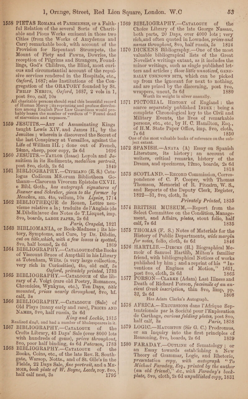    1558 PIETAS Romana et Paristensis, or a Faith- 9 ful Relation of the several Sorts of Charit- able and Pious Works eminent in those two Cities (from the Works of Amydenus and Carr) remarkable book, with account of the Provision for Repentant Strumpets, the Mount of Piety and Pawns, Dowries, the reception of Pilgrims and Strangers, Found- lings, God’s Children, the Blind, most curi- ous and circumstantial account of the repul- sive services rendered in the Hospitals, etc., Oxford, 1687; also Institutions of the Con- gregation of the ORATORY founded by St. Paitie Nerivs, Oxford, 1687, 2 vols in 1, post 8vo, calf, 10s _ All charitable persons should read this beautiful record of Human Mercy ; its reprinting and profuse distribu- tion among English Poor Law Guardians would pro- bably lessen the number of verdicts of ‘* Found dead ES of starvation and exposure.” 1559 JESUITS.—Arr of Assassinating Kings a taught Lewis XIV.and James II., by the ~ Jesuites ; wherein is discovered the Secret of 2 the last Conspiracy at Versailles, against the 2: Life of William III. ; done out of French, 24mo, sheep, poor copy, 2s 6d 1696 JESUITS.—Taytor (Isaac) Loyola and Je- suitism in its Rudiments, medallion portrait, post 8vo, cloth, 2s 6d 1849 BIBLIOGRAPHY. —Cypriano (E, S.) Cata- logus Codicum MS.orum. Bibliotheca Go- thanze—Clarorum Vivorum Epistole CX VII. e Bibl. Goth., has autograph signatures of Baxner and Schreber, given to the former by Mencken, sm. 4to, vellum, 10s Lipsice, 1714 BIBLIOTHEQUE de Rouen, Lettre neu- vieme relative a la; traduite de]’Anglais (de M.Dibdin)avec des Notes de T.Licquet, imp. 8vo, boards, LARGE PAPER, 2s 6d Paris, Crapelet, 1821 BIBLIOMANIA, or Book-Madness ; its his- tory, Symptoms, and Cure, by Dr. Dibdin, cut on title,which, with a few leaves is spotted, 8vo, half bound, 2s 6d 1809 BIBLIOGRAPH Y.—Catatoaunof the Books of Viscount Bruce of Ampthill in his Library he at Totenham, Wilts. (a very large collection, ‘ very rich in Curiosities), 4to, old calf, 5s Oxford, privately printed, 1733 BIBLIOGRAPHY.—Caratogus of the lib- rary of J. Voigt (rare old Poetry, Romances, Chronicles, Wynkyns, etc.), Ten Days, title mounted, prices nearly throughout, 8vo, hf. calf, 3s BIBLIOGRAPHY.—Cartatoaug (Sale) of “ Old Plays (many early and rare), Prices AND % Names, 8vo, half russia, 2s 6d ye King and Lochie, 1815 : a 1562 ‘Realized £248, and had a number of Shakespeares in it. 1567 BIBLIOGRAPHY.—Catatoqur of the Crofts Library, 43 Days’ Sale (over 8000 lots with hundreds of gems), prices throughout, 8vo, poor half binding, 4s 6d Paterson, 1783 1568 BIBLIOGRAPHY.—Catatocun of the ; Books, Coins, etc., of the late Rev. R. South- gate, Warsop, Notts., and of St. Gile’s in the Fields, 22 Days Sale, fine portrait, anda Mz- MOIR, book plate of W. Boyne, Leeds, roy. 8vo, half calf neat, 3s 1795 53 1569 BIBLIOGRAPHY.—Catatoaur of the Choice Library of the late George Nassau, both parts, 20 Days, over 4000 lots ; very rich,and often quoted in Lowndes, prices and names throughout, 8vo, half russia, 583 1824 DICKENS Bibliography.—One of the most valuable bibliograpical lists of the Great Novelist’s writings extant, as it includes the minor writings, such as single published let- ters and articles ; those little unnoticed, GENE- RALLY UNKNOWN BIts, which can be picked up from the ignorant for next to nothing, and are prized by the discerning, post 8vo, wrappers, uncut, 3s 6d 1880 Worth its weight in silver annually. PICTORIAL History of England: the scarce separately published INDEX: being a complete Chronological key to the Civil and Military Events, the lives of remarkable persons, etc., etc., by H. C. Hamilton, Esq., of H.M. State Paper Office, imp. 8vo, cloth, 7s 6d 1850 One of the most valuable books of reference on the sub- ject extant. 1572 SPANISH.—Anaya (A) Essay on Spanish Literature, its history; an account of writers, critical remarks, history of the Drama, and specimens, 12mo, boards, 2s 6d 1818 SCOTLAND. —Recorp Commission, Corres- pondence of C. P. Cooper, with Thomas Thomson, Memorial of R. Pitcairn, W. S., and Reports of the Deputy Clerk, Register, 1822—31, 8vo, cloth, 3s Privately Printed, 1835 BRITISH MUSEUM.—Report from the Select Committee on the Condition, Manage- ment, and Affairs, plates, stout folio, half calf, 7s 6d 1835 THOMAS (F. S.) Notes of Materials for the History of Public Departments, wide margin for notes, folio, cloth, 4s 6d 1846 HARTLIB.—Dircxs (H.) Biographical Me- moir of Samuel Hartlib, Milton’s familiar friend, with bibliographical Notices of works published by him ; andareprint of his “ In- ventions of Engines of Motion,” 1651, post 8vo, cloth, 2s 6d 1865 PORSON—C.arke (Adam) Last Illness and Death of Richard Porson, facsimile of an an- cient Greck inscription, thin 8vo, limp, pp. 32, 28 6d Has Adam Clarke’s Autograph, AFRICA.—-Excursions dans l’Afrique Sep- tentrionale par la Société pour |’ Exploration de Carthage, curious folding plates, post 8vo, half calf, 3s Paris, 1888 LOGI1C.—Haveuron (Sir G. C.) Prodromus, or an Inquiry into the first principles of Reasoning, 8vo, boards, 2s 6d 1839 FARADAY.—Ovttine of Sematology ; or an Essay towards establishing a New Theory of Grammar, Logic, and Rhetoric, presentation copy, with autograph “To Michael Faraday, Esq., printed by the author (an old friend),” &amp;c., with Faraday’s book- plate, 8vo, cloth, 2s 6d unpublished copy, 1831 1570 1571 1573 1574 1575 1576 1577 1578 1579 1580