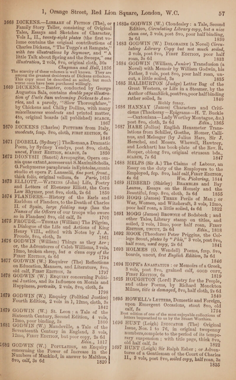      668 DICKENS.—Lisrary of Fiorron (The), or _ Family Story Teller, consisting of Original ‘Tales, Essays and Sketches of Character, Vols I, II., twenty-eight plates (the first vo- lume contains the original contributions of _ Charles Dickens, ‘ The Tuggs’s at Ramgate,”’ with two illustrations by Seymour, and “A little Talk about Spring and the Sweeps,” one illustration, 2 vols, 8vo, original cloth, 30s ‘ Chapman and Hall, 1836 __ The scarcity of these volumes is well known. They are among the greatest desiderata of Dickens collectors. his copy must be described as soiled, but much ____worse ones have been purchased willingly. (669 DICKENS.—Banter, conducted by George __ Augustua Sala, contains double page illustra- tion of Uncle Sam welcoming Dickens to _Ame- ‘rica, and a parody, ‘‘Slow Thoroughfare,” ___ by Chickens and Chilky Dollins, with many miscellaneous woodcuts and printed matter, ___ 4to, original boards (all published) scarcz, 4s 1867 1670 DICKENS (Charles) Piorures from Italy, woodcuts, fcap, 8vo, cloth, rIRstT EDITION, 68 a 1846 1671 [DOBELL (Sydney)] TheRoman,a Dramatic _ Poem, by Sydney Yendys, post 8vo, cloth, j uncut, First Epirion, soarcn, 5s 1850 1672 DIONYSII (Sancti) Areopagita, Opera om- hia quae extant,accesserunt S.MaximiScholia, _____G,Pachymerae paraphrasis inEpistolas,omnia studio et opera P. Lansselii, fine port. front., ___. thick folio, original vellum, 68 Paris, 1615 1678 ELLIOTT.—Warxins (John) Life, Poetry and Letters of Ebenezer Elliott, the Corn Law Rhymer, post 8vo, cloth, 2s 6d 1850 FLANDERS.—History of the Earls and Earldom of Flanders, to the Death of Charles II, of Spain, large folding map (has the Names of the Officers of our troops who swore _ 80 in Flanders) 8vo, old calf, 3s 1701 675 FROUDE,—Tuomas (William) The Pilgrim, _ a Dialogue of the Life and Actions of King Henry VIII., edited with Notes by J. A. _ ___ Froude, 8vo, cloth, 3s 1861 1676 GODWIN (William) Things as they Are; or, the Adventures of Caleb Williams, 3 vols, but a clean copy of the c+ a : 1798 79 GODWIN (W.) Enquiry (Political Justice) Fourth Edition, 2 vols in 1, 12mo, cloth, 3s a 1842 1679 GODWIN (W.) St. Leon: a Tale of the Sixteenth Century, Second Edition, 4 vols, _ 12mo, poor binding, 3s 1800 961 GODWIN (W.) Mandeville, a Tale of the _ Seventeenth Century in England, 3 vols, _ 12mo, First Enition, but poor copy, 2s 6d _— Edin., 1817 62 GODWIN (W.) PorvLation, an Enquiry _ concerning the Power of Increase in the Numbers of Mankind, in answer to Malthus, By, calf, 38 6d 1820    57 1682a GODWIN (W.) Cloudesley: a Tale, Second Edition, Circulating Library copy, but a nice clean one, 8 vols, post 8vo, poor half binding, 88 6d 1830 GODWIN (W.) Detoratne (a Novel) Circu- lating Library Copy but not much soiled, 8 vols, post 8vo, First Epirioy, poor half roan, 8s 6d 1833 GODWIN (William, Junior) Transfusion (a Novel) with Memoir by William Godwin, his Father, 3 vols, post 8vo, poor half roan, un- cut, a little soiled, 3s 1835 HALIBURTON (Judge) Letter Bag of the Great Western, or Life in a Steamer, by the Author ofSamSlick, post8vo, poor half binding rather soiled, 3s 1840 Richly funny. HANNAY (James) Characters and Criti- cisms (Thackeray —Epigrams—H. T. Buckle —Caxtoniana—Lady Wortley Montague, &amp;c.) post 8vo, cloth, 2s 6d Edin., 1865 HARE (Julius) English Hexameter Trans- lations from Schiller, Goethe, Homer, Calli- nus, and Meleager (by Julius Hare, Sir J. Herschel, and Messrs, Whewell, Hawtrey, and Lockhart) has book-plate of the Rev. R. Hooper, oblong 8vo, original etruscan bds., SCARCE, 78 6d 1847 HELPS (Sir A.) The Claims of Labour, an Essay on the duty of the Employers to the Employed, fep. 8vo, half calf, First EDITION, 4s 6d Wm. Pickering, 1844 HIBBERD (Shirley) Brampies and Bay Leaves, Essays on the Homely and the Beautiful, feap. 8vo, cloth, 3s 6d 1855 HOGG (James) Turex Perils of Man ; or War, Women, and Witchcraft, 8 vols, 12mo, poor half roan, a little soiled, 4s 6d 1822 HOGG (James) Browntk of Bodsbeck ; and other Tales, Library stamp on titles, and soiled, 2 vols, 12mo, poor half roan, First EDITION, UNCUT, 28 6d Edin., 1818 1692 HOOK (Theodore) Peter Priggins, the Col- lege Scout, plates by “ Phiz,” 3 vols, post 8vo, half roan, used copy, 2s 6d 1841 1693 HOLMES (0. Wendell) Poems, feap. 8yo, boards, uncut, first English Edition, 38 6d 1846 1694 HOPE’s Anasrartius : or Memoirs of a Greek, 3 vols, post 8vo, grained calf, GOOD copy, First Epirion, 68 1819 1625 HOUGHTON (Lord) Poetry for the People, and other Poems, by Richard Monckton Milnes, title is damaged, 8vo, half cloth, 2s 6d 1840 1695 HOWELL’s Lerrers, Domestic and Foreign, upon Emergent Occasions, stout 8vo, old calf, 5s 1754 Best edition of one of the most enjoyable collections of letters bequeathed to us by the Stuart Worthies. 1696 HUNT (Leigh) Inprcaror (The) Original Issue, Nos. 1 to 76, in original twopenny numbers,complete to the period of its tempo- Tary suspension ; with title page, thick 8vo, old half calf, 3s 1822 1697 HUNT (Leigh) Sir Ralph Esher ; or Adven- tures of a Gentleman of the Court of Charles IL, 3 vols, post 8vo, soiled copy, half roan, 3s 1835 1683 1684 1685 1686 1687 1688 1689 1690 1691