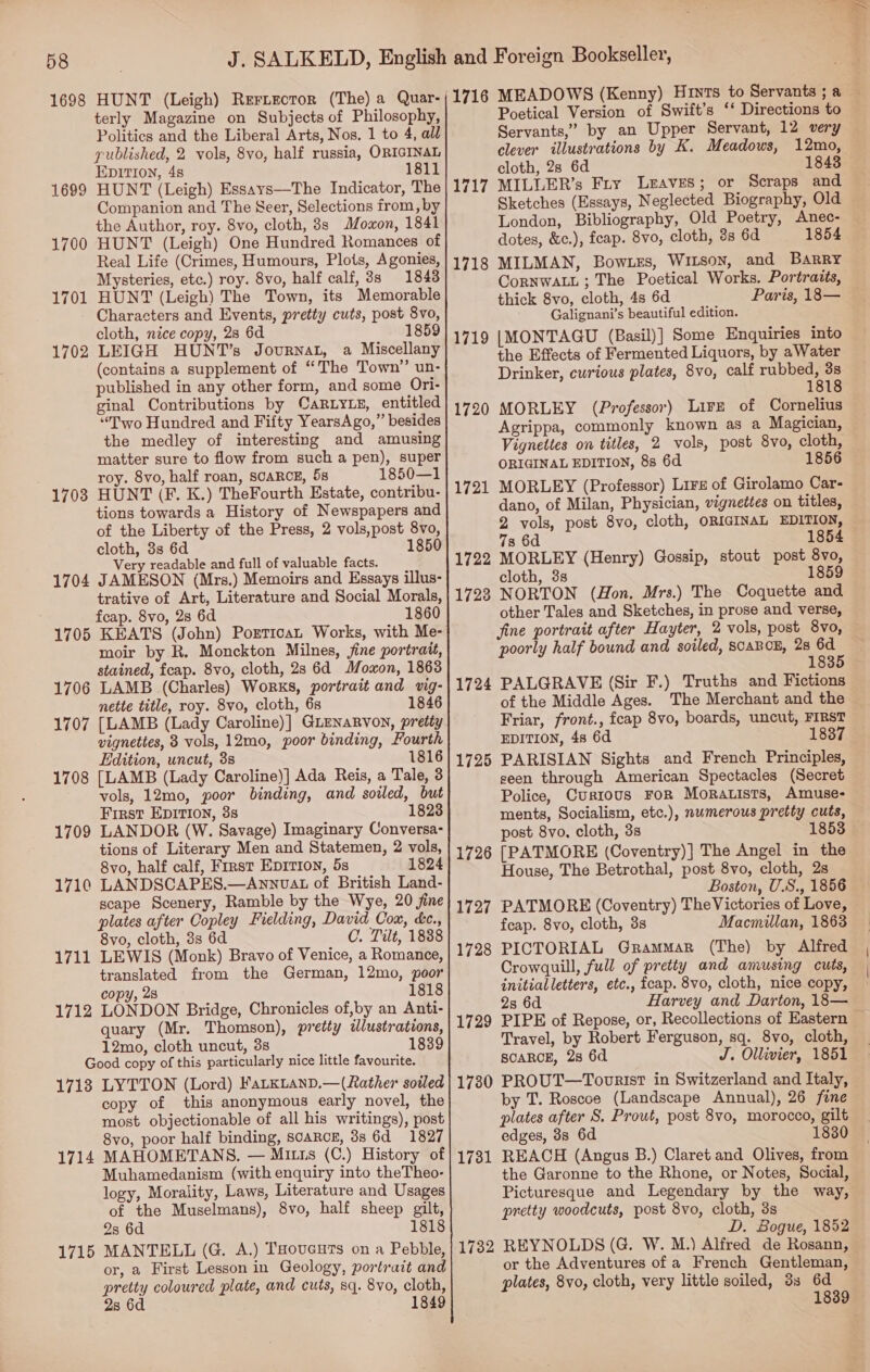 58 1698 HUNT (Leigh) Rertector (The) a Quar- terly Magazine on Subjects of Philosophy, Politics and the Liberal Arts, Nos, 1 to 4, all published, 2 vols, 8vo, half russia, ORIGINAL EDITION, 48 1811 HUNT (Leigh) Essays—The Indicator, The Companion and The Seer, Selections from, by the Author, roy. 8vo, cloth, 8s Moxon, 1841 HUNT (Leigh) One Hundred Romances of Real Life (Crimes, Humours, Plots, Agonies, Mysteries, etc.) roy. 8vo, half calf, 3s 1848 HUNT (Leigh) The Town, its Memorable Characters and Events, pretty cuts, post 8vo, cloth, nice copy, 28 6d 1859 LEIGH HUNT’s Journat, a Miscellany (contains a supplement of “The Town” un- published in any other form, and some Ori- ginal Contributions by CaRLYL#, entitled “Two Hundred and Fifty YearsAgo,” besides the medley of interesting and amusing matter sure to flow from such a pen), super roy. 8vo, half roan, SCARCE, 5s 1850—1 HUNT (F. K.) TheFourth Estate, contribu- tions towards a History of Newspapers and of the Liberty of the Press, 2 vols,post 8vo, cloth, 3s 6d 1850 Very readable and full of valuable facts. 1704 JAMESON (Mrs.) Memoirs and Essays illus- trative of Art, Literature and Social Morals, fcap. 8vo, 2s 6d 1860 1705 KEATS (John) Portican Works, with Me- moir by R. Monckton Milnes, fine portrait, stained, feap. 8vo, cloth, 2s 6d Moxon, 1863 1706 LAMB (Charles) Works, portrait and vig- nette title, roy. 8vo, cloth, 68 1846 1707 [LAMB (Lady Caroline)] GLENaRVoN, pretty vignettes, 8 vols, 12mo, poor binding, Fourth Edition, uncut, 38 1816 1708 [LAMB (Lady Caroline)] Ada Reis, a Tale, 3 vols, 12mo, poor binding, and soiled, but First Epition, 3s 1823 1709 LANDOR (W. Savage) Imaginary Conversa- tions of Literary Men and Statemen, 2 vols, 8vo, half calf, First EpIvIon, 5s 1824 1710 LANDSCAPES.—Annvat of British Land- scape Scenery, Ramble by the Wye, 20 fine plates after Copley Fielding, David Cox, kc, 8vo, cloth, 3s 6d C. Tilt, 1838 1711 LEWIS (Monk) Bravo of Venice, a Romance, translated from the German, 12mo, poor copy, 23 1818 1712 LONDON Bridge, Chronicles of,by an Anti- quary (Mr. Thomson), pretty tlustrations, 12mo, cloth uncut, 3s 1839 Good copy of this particularly nice little favourite. 1713 LYTTON (Lord) FatKLanD.—(Rather soiled copy of this anonymous early novel, the most objectionable of all his writings), post 8vo, poor half binding, scarce, 8s 6d 1827 MAHOMETANS. — Mitrs (C.) History of Muhamedanism (with enquiry into theTheo- logy, Morality, Laws, Literature and Usages of the Muselmans), 8vo, half sheep gilt, 23 6d 1818 MANTELL (G. A.) THouceuTs on a Pebble, or, a First Lesson in Geology, portrait and pretty coloured plate, and cuts, sq. 8vo, cloth, 2s 6d 1849 1699 1700 1701 1702 1703 1714 1715 (1716 MEADOWS (Kenny) Huts to Servants ; a Poetical Version of Swift’s ‘‘ Directions to Servants,” by an Upper Servant, 12 very clever illustrations by K. Meadows, 12mo, cloth, 28 6d 1843 MILLER’s Fry Leaves; or Scraps and Sketches (Essays, Neglected Biography, Old London, Bibliography, Old Poetry, Anec- dotes, &amp;c.), feap. 8vo, cloth, 3s 6d 1854 MILMAN, Bow.es, Witson, and Barry CorNWALL ; The Poetical Works. Portraits, thick 8vo, cloth, 4s 6d Paris, 18— Galignani’s beautiful edition. {MONTAGU (Basil)] Some Enquiries into the Effects of Fermented Liquors, by aWater Drinker, curious plates, 8vo, calf map Re 181 MORLEY (Professor) Lire of Cornelius Agrippa, commonly known as a Magician, Vignettes on titles, 2 vols, post 8vo, cloth, ORIGINAL EDITION, 88 6d 1856 MORLEY (Professor) Lire of Girolamo Car- dano, of Milan, Physician, vignettes on titles, 2 vols, post 8vo, cloth, ORIGINAL EDITION, 7s 6d 1854 1722 MORLEY (Henry) Gossip, stout post 8vo, cloth, 3s 1859 NORTON (Hon. Mrs.) The Coquette and other Tales and Sketches, in prose and verse, fine portrait after Hayter, 2 vols, post 8vo, poorly half bound and soiled, SCARCE, 28 oe 183 PALGRAVE (Sir F.) Truths and Fictions of the Middle Ages. The Merchant and the Friar, front., fcap 8vo, boards, uncut, FIRST EDITION, 48 6d 1837 PARISIAN Sights and French Principles, seen through American Spectacles (Secret Police, Currous FoR MoRALists, Amuse- ments, Socialism, etc.), numerous pretty cuts, post 8vo, cloth, 3s [PATMORE (Coventry)] The Angel in the House, The Betrothal, post 8vo, cloth, 2s Boston, U.S., 1856 PATMORE (Coventry) The Victories of Love, feap. 8vo, cloth, 3s Macmillan, 1863 PICTORIAL Grammar (The) by Alfred Crowquill, full of pretty and amusing cuts, initialletters, etc., feap. 8vo, cloth, nice copy, 2s 6d Harvey and Darton, 18— PIPE of Repose, or, Recollections of Eastern Travel, by Robert Ferguson, sq. 8vo, cloth, SCARCE, 28 6d J. Ollivier, 1851 1730 PROUT—Toorist in Switzerland and Italy, by T. Roscoe (Landscape Annual), 26 fine plates after S. Prout, post 8vo, morocco, gilt edges, 3s 6d 1830 1731 REACH (Angus B.) Claret and Olives, from the Garonne to the Rhone, or Notes, Social, Picturesque and Legendary by the way, pretty woodcuts, post 8vo, cloth, 3s D. Bogue, 1852 1732 REYNOLDS (G. W. M.) Alfred de Rosann, or the Adventures of a French Gentleman, plates, 8vo, cloth, very little soiled, 3s 6d 1839 1718 1719 1720 1721 1728 1724 1725 1726 1727 1728 1729