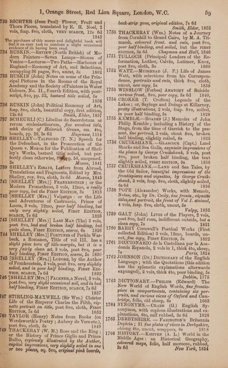   8 RICHTER (Jean Paul) Flower, Fruit and Thorn Pieces, translated by E. H. Noel, 2 vols, fcap. 8vo, cloth, VERY scaRcE, 12s 6d 845 The purchaser of this scarce and delightful book will find it an easy task to condone a slight occasional evidence of its having been read. 734 RUSKIN.—Review (North British) of Mo- ~ dern Painters—Seven Lamps—Stones of _ Venice—Lectures—Two Paths—Harbours of _ _England—Economy of Art, and Selections, occupying 36 pages, 8vo, uncut, 3s 1862 735 RUSKIN (John) Notes on some of the Prin- _ cipal Pictures in the Rooms of the Royal _ Academy and the Society of Painters in Water _ Colours, No, II., Fourth Edition, with post- _ &amp;script, 8vo, pp. 52, bastard title soiled, 5s ; 1856 736 RUSKIN (John) Political Economy of Art, oe 7 + ; fcap. 8vo, cloth, beautiful copy, first edition, 12s 6d Smith, Elder, 1857 7 SCHEURLI (C.) Libellus de Sacerdotum ac rerum ecclesiasticarum, fine woodcut title, with device of Heinrich Graun, sm. 4to, boards, pp. 26, 3s 6d Hagenaw, 1514 788 SHELLEY—Tatrourp (T. N.) Speech for _ the Defendant, in the Prosecution of the Queen v. Moxon for the Publication of Shel- _ ley’s Works, bastard titl soiled, but per- fectly clean otherwise, 8 3 : p. 58, unopened. + 8 Moxon, 1841 739 SHELLEY’s Essays, Letters from Abroad, _ ‘Translations and Fragments, Edited by Mrs. __ Shelley, roy. 8vo, cloth, 8s6d Moaon, 1845 741 [SHELLEY (Mrs.)] FRANKENSTEIN ; or the ' Modern Prometheus, 3 vols, 12mo, a really | poor copy, but the First Epirion, 3s 1818 742 [SHELLEY (Mrs.)] Valperga: or the Life _ and Adventures of Castruccio, Prince of - Lucea, 3 vols, 12mo, poor half binding, but only very slighily soiled, First Epirton, _ _ SOARCE, 7s 6d 1823 743 [SHELLEY (Mrs.)] Last Man (The) 3 vols, post 8vo, bad and broken half binding, but quite clean, First EpIrion, scarce, 6s 1826 744 SHELLEY (Mrs.)] Fortunezs of Perkin War- beck, a Romance, Title of vol III. hasa slight piece torn off title-margin, but it is a be very fairly clean set, 3 vols, post 8vo, poor ___ half binding, First Eprrion, scarce, 5s 1830 745 [SHELLEY (Mrs.)] Lovor, by the Author _ of Frankenstein, 3 vols, post 8vo, very slightly as NS soiled, and in poor half binding, First Ept- _ TION, SCARCE, 7s 6d 746 [SHELLEY (Mrs.)] Farner, a Novel, 3 vols, post 8vo, very slight occasional soil, and in bad 4 half binding, First EpItIon, scarce, 7s 6d ‘ us 183 147 STIRLING-MAXWELL (Sir Wm.) Cloister ‘3 Life of the Emperor Charles the Fifth, vig- _~nette portrait on title, post 8vo, cloth, First _ Epirton, 7s 6d 1852 48 TAYLOR (Henry) Notes from Books (on _ Wordsworth’s Poetry ; Aubrey de Vere etc.), post 8vo, cloth, 3s 1849 iid THACKERAY (W. M.) Rose and the Ring ; _ or the History of Prince Giglio and Prince *, Bulbo, copiously illustrated by the Author, capital impressions, very slightly soiled in one oF two places, sq. 8v0, original pink boards,    ” ee as 59 back-strip gone, original edition, 7s 6d Smith, Elder, 1855 1750 THACKERAY (Wm.) Notes of a Journey from Cornhill to Grand Cairo, by M. A. Tit- marsh, colowred front. and cuts, post 8vo, poor half binding, and soiled, but the FIRST EDITION, 3s 6d Chapman and Hall, 1846 1751 TULLOCH (Principal) Leaders of the Re- formation, Luther, Calvin, Latimer, Knox, post 8vo, cloth, 3s 1860 1752 WATT,—MuirHeap (J. P.) Life of James Watt, with selections from his Correspon- dence, portraits and cuts, thick 8vo, cloth, uncut, new copy, 5s 1859 1753 WINSLOW (Forbes) Anatomy of Suicide curious front., 8vo, poor copy, 88 6d 1840, 1754 CROKER (T. Crofton) Legends of the Lakes ; or, Sayings and Doings at Killarney, pretty illustrations, 2 vols, feap. 8vo, soiled, in poor half binding, 5s 1829 1755 KEMBLE.—Boapsn (J.) Memoirs of John Philip Kemble ; including a History of the Stage, from the time of Garrick to the pre- sent, fine portrait, 2 vols, stout 8vo, broken half binding, slightly soiled, 6s 1825 1756 CRUIKSHANK.—Guascock (Capt.) Land Sharks and Sea Gulls, exquisite impressions of the plates by George Cruikshank, 3 vols, post 8vo, poor broken half binding, the text slightly soiled, FIRST EDITION, 9s 1838 1757 CRUIKSHANK.—Lanp and Sea Tales, by the Old Sailor, beautiful impressions of the Srontispreces and vignettes, by George Cruik- shank, 2 vols, fcap. 8vo, cloth, slightly soiled, 6s 6d 1836 POPE (Alexander) Works, with Memoir, Notes, ete., by Dr. Croly, fine fronts., vignette tatles,and portrait, the front of Vol I. stained, 4 vols, feap. 8vo, cloth, uncut, 5s GALT (John) Livzs of the Players, 2 vols, post 8vo, half roan, indifferent outside, but a clean copy, 78 1831 BARRY Cornwall’s Poetical Works (First collected Edition) 3 vols, 12mo, boards, un- cut, fine copy, First EpIrion, 5s 1822 DICCIONARIO de la Castellana por la Aca- demia Espanola, 2 vols in 1, thick 4to, sheep, 78 Paris, 1824 1762 JOHNSON (Dr.) Dictionary of the English Language ; with the Quotations (this edition has the splenetic explanations afterwards expunged), 2 vols, thick 4to, poor binding, 5s Dublin, 1775 1763 DICTIONARY.—Puimirs (Edward) The New World of English Words, fine frontis- plece in compartments, containing six pore traits, and curious views of Oxford and Cam- bridge, folio, old sheep, 68 1663 1764 SYNONYMS.—Crasp (G.) English Sy- nonymes, with copious illustrations and ex- planations, 4to, calf rubbed, 8s 6d 1826 1765 DERBYSHIRE, — Farinaton’s Britannia Depicta ; 31 fine plates of views in Derbyshire, oblong 4to, uncut, wrappers, 68 1818 1766 HISTORY.—Kaprgmn (A. L.) World in the Middle Ages: an Historical Geography, colowred maps, folio, half morocco, rubbed, 3s 6d New York, 1854 1758 1759 1760 1761