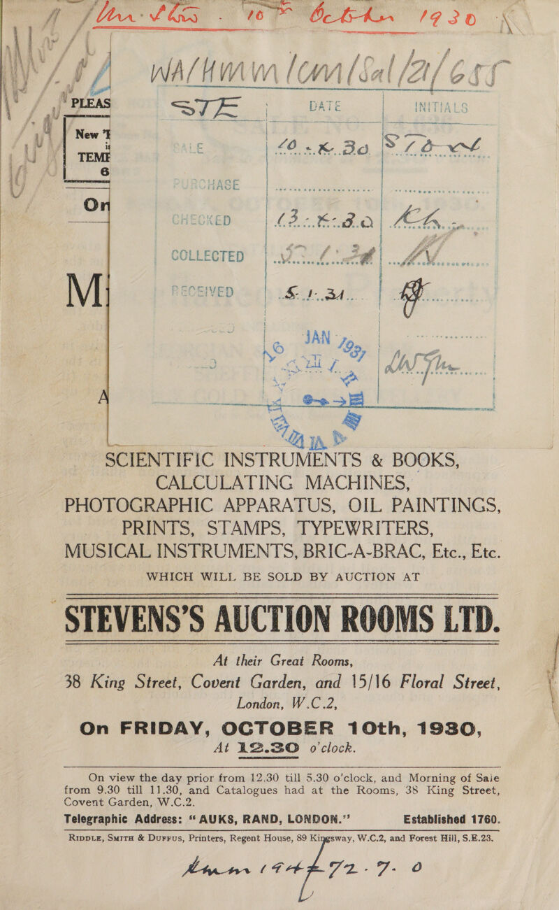    Se. DATE | INITIALS ae eee oe ets me a SD Sa i ’ co £ | 40k BS PS LOE | ECKE | | La WC AED pen FO Lo covake he cages, ; | awn, , ae fe oe : COLLECTED | .\ 26 |... MOM... k y. S&amp; S48 g ! RECEIVED “oh 1.£-9- Ba: | A 3 : a : H e “A ’ a races Coreen ae Sanh sow! % SCIENTIFIC INSTRUMENTS &amp; BOOKS, | CALCULATING MACHINES, PHOTOGRAPHIC APPARATUS, OIL PAINTINGS, (oo PN TS, STAMPS, TYPEWRITERS, 3 MUSICAL INSTRUMENTS, BRIC-A-BRAC, Etc., Etc. WHICH WILL BE SOLD BY AUCTION AT -STEVENS’S AUCTION ROOMS LTD. At their Great Rooms, 38 King Shale Covent Garden, and 15/16 Floral Street, London, W.C.2, On FRIDAY, OCTOBER 10th, 1930, At 12.30 o'clock. from 9.30 till 11.30, and Catalogues had at the Rooms, 35 King Street, Covent Garden, W.C.2. Riwpte, SmitH &amp; Durrus, Printers, Regent House, 89 Kingsway, W.C.2, and Forest Hill, S.E.23, Meir (E48 Veg ad fe oO ete