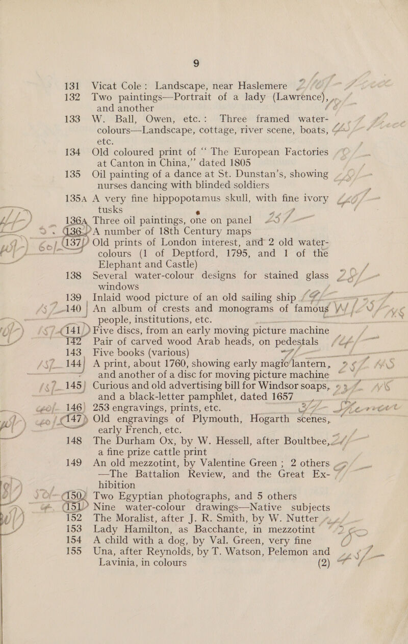 131 Vicat Cole: Landscape, near Haslemere , 132 Two paintings—Portrait of a lady ne and another 133 W. Ball, Owen, etc.: Three framed vata etc: 134 Old coloured print of “ The European Factories at Canton in China,’ dated 1805 nurses dancing with blinded soldiers 135A A very fine eee skull, with ee ivory £40 /- —F tusks 434 mad Lyf} 1364 Three oil paintings, one on panel £07 i - G36.) A number of 18th Century maps E Se § 1.437 7) Old prints of London interest, and 2 old water- od f —“ colours (1 of Deptford, 1795, and 1 of the os Elephant and Castle) windows _ 139 . Inlaid wood picture of an old sailing ship / ~, people, institutions, etc. fl7) = &amp;s 41) ) Five discs, from an early moving picture machine a ay Pair of carved wood Arab heads, on LO gee 143. Five books (various) and another of a disc for moving picture machine om and a black-letter pamphlet, dated 1657 —. @of- 146) 253 engravings, prints, etc. YA Ser ws of. 47) Old engravings of Plymouth, Hogarth “ace : al Jj % early French, etc. ees i ae 148 The Durham Ox, by W. Hessell, after Boultbee,.-“/ | a fine prize cattle print | 149 An old mezzotint, by Valentine Green ; 2 others ./ | a —The Battalion Review, and the Great Ex- 7” OHA.» _ hibition J) / ¥~ 1502 Two Egyptian photographs, and 5 others \ ip cis Nine water-colour drawings—Native subjects 152. The Moralist, after J. R. Smith, by W. Nutter 4 4¢/_. ‘s 153 Lady Hamilton, as Bacchante, in mezzotint 2 0c7 154 A child with a dog, by Val. Green, very fine 155 Una, after Reynolds, by T. Watson, Pelemon and 