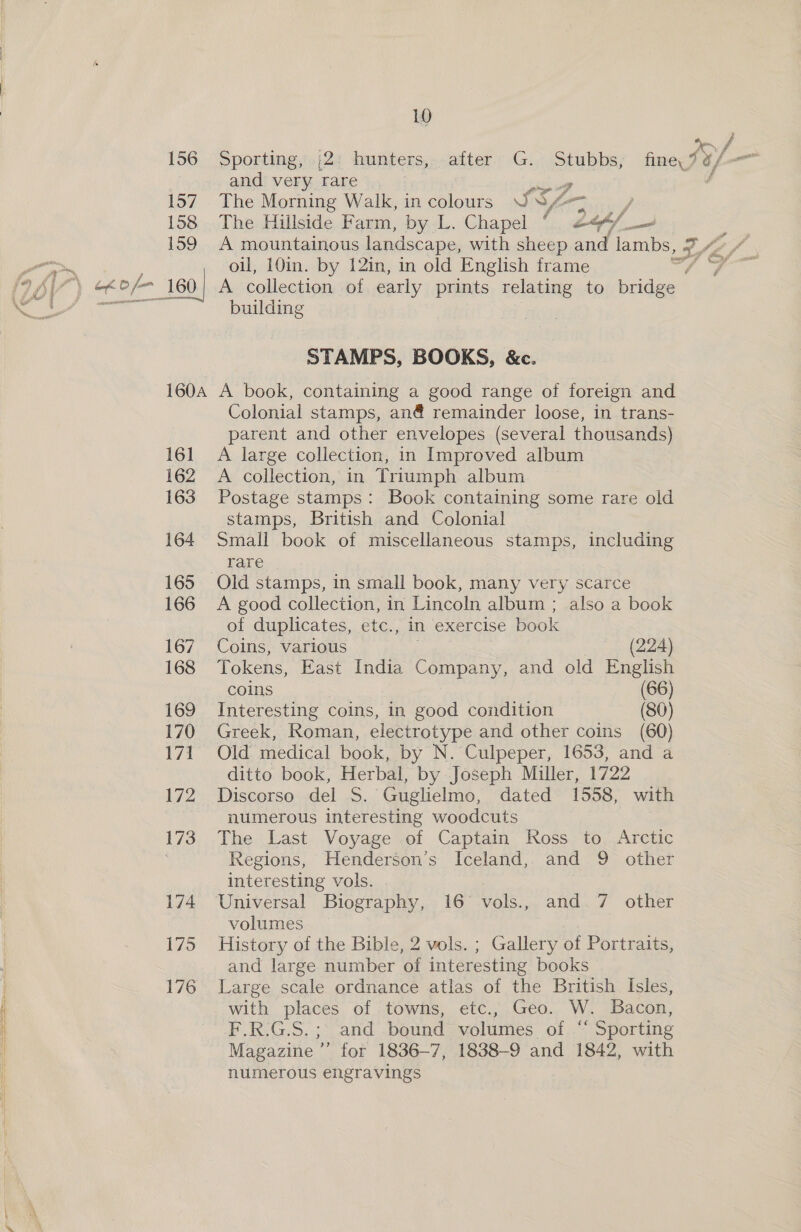 156. Sporting,’.|2: hunters,:after. G.) Stubbs; fine SOL — and very rare rage 4 157 The Morning Walk, in colours UNA &gt; / 158 The Hillside Farm, by L. Chapel , ef/ A collection of early prints relating to fer / oil, 10in. by 12in, in old English frame 160, building STAMPS, BOOKS, &amp;c. 160A A book, containing a good range of foreign and Colonial stamps, an@ remainder loose, in trans- parent and other envelopes (several thousands) 161 A large collection, in Improved album 162 A collection, in Triumph album 163 Postage stamps: Book containing some rare old stamps, British and Colonial 164 Small book of miscellaneous stamps, including rare 165 Old stamps, in small book, many very scarce 166 A good collection, in Lincoln album ; also a book of duplicates, etc., in exercise book 167 Coins, various (224) 168 Tokens, East India Company, and old English coins (66) 169 Interesting coins, in good condition (80) 170 Greek, Roman, electrotype and other coins (60) 171 Old medical book, by N. Culpeper, 1653, and a ditto book, Herbal, by Joseph Miller, 1722 172 Discorso del .S. Guglielmo, dated 1558, with numerous interesting woodcuts 173... The Last Voyage .ef Captain Ross. to..Arctic : Regions, Henderson’s Iceland, and 9 other interesting vols. 174 Universal Biography, 16° vols., and 7 other volumes — 175 History of the Bible, 2 vols. ; Gallery of Portraits, and large number of interesting books 176 Large scale ordnance atlas of the British Isles, with places of towns, etc., Geo. W. Bacon, F.R.G.S.; and bound volumes of “ Sporting Magazine ” for 1836-7, 1838-9 and 1842, with numerous engravings