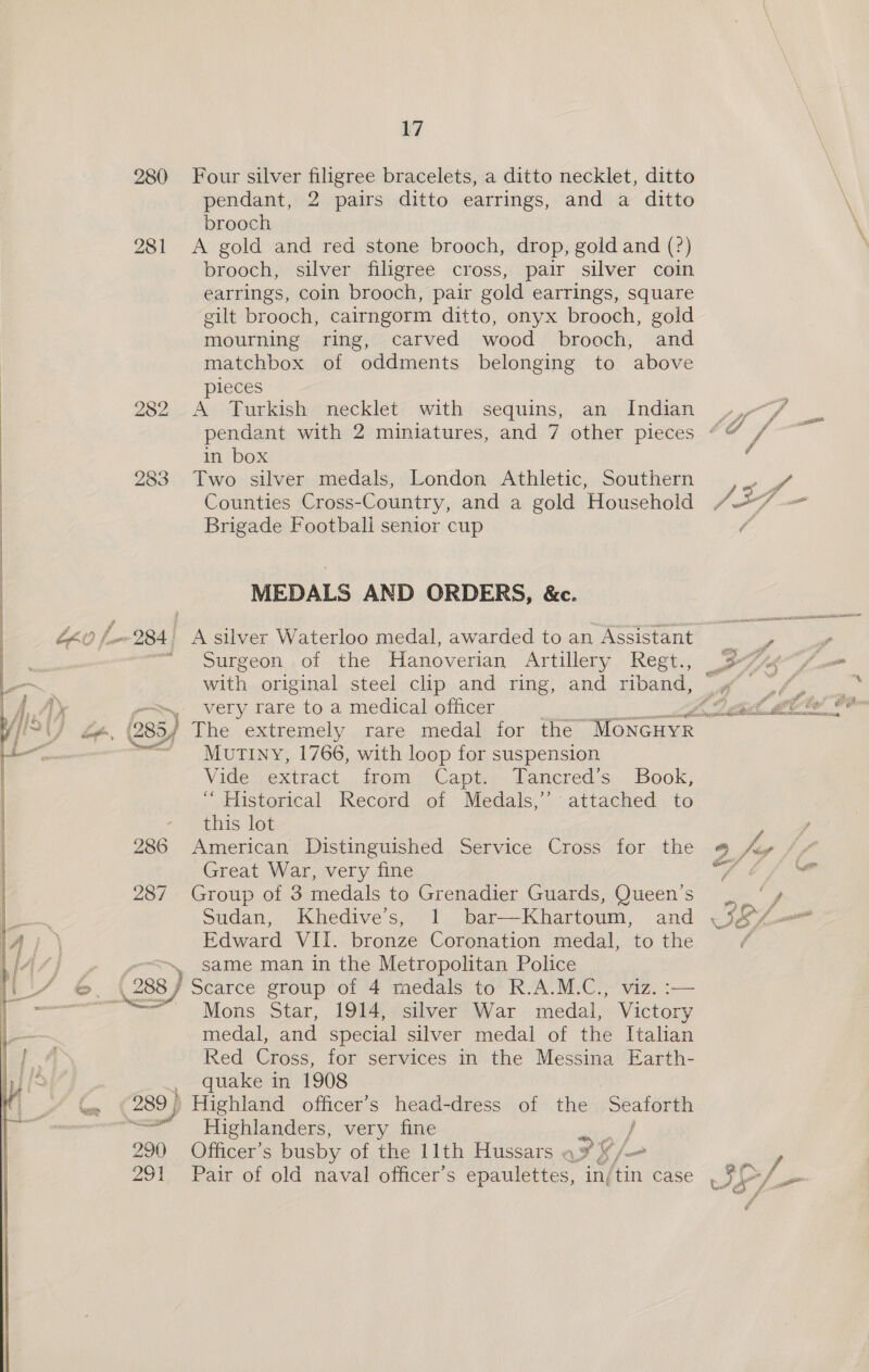   Ne) (2) ie) 283 289} 290 291 17 Four silver filigree bracelets, a ditto necklet, ditto pendant, 2 pairs ditto earrings, and a ditto brooch A gold and red stone brooch, drop, gold and (?) brooch, silver filigree cross, pair silver coin earrings, coin brooch, pair gold earrings, square gilt brooch, cairngorm ditto, onyx brooch, gold mourning ring, carved wood brooch, and matchbox of oddments belonging to above pieces A Turkish necklet with sequins, an Indian in box Two silver medals, London Athletic, Southern Counties Cross-Country, and a gold Household Brigade Footbali senior cup MEDALS AND ORDERS, &amp;c. Surgeon of the Hanoverian Artillery Regt., very rare to a medical officer Mutiny, 1766, with loop for suspension Vides extract. trom Caper Lanered's, Book, “ Historical Record of Medals,’ attached to this lot American Distinguished Service Cross for the Great War, very fine Group of 3 medals to Grenadier Guards, Queen’s Sudan, Khedive’s, 1 bar—Khartoum, and Edward VII. bronze Coronation medal, to the same man in the Metropolitan Police Mons Star, 1914, silver War medal, ae medal, and special silver medal of the Italian Red Cross, for services in the Messina Earth- quake in 1908 Highland officer’s head-dress of the pele Highlanders, very fine Officer’s busby of the 11th Hussars . FB, Pair of old naval officer’s epaulettes, in, 4s case