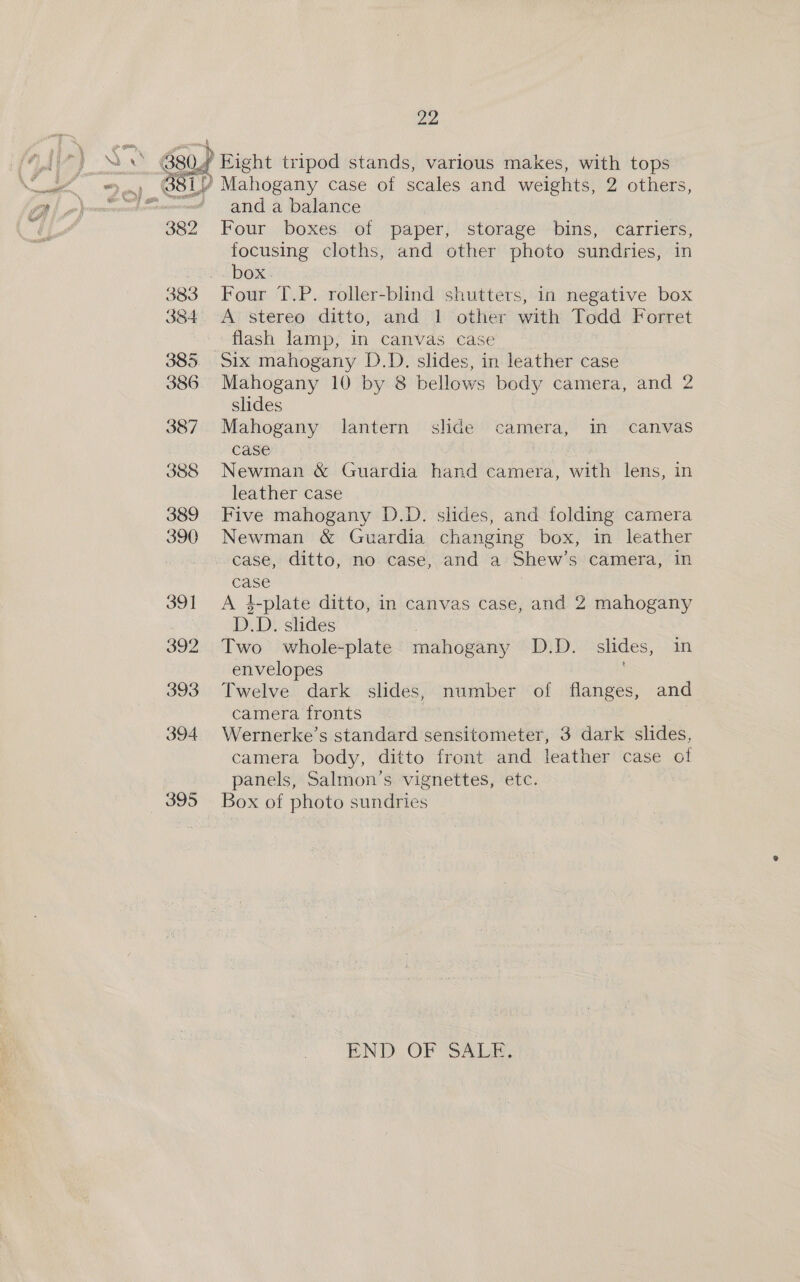 ) Right tripod stands, various makes, with tops ? Mahogany case of scales and weights, 2 others, and a balance Four boxes of paper, storage bins, carriers, focusing cloths, and other photo sundries, in box. Four T.P. roller-blind shutters, in negative box A stereo ditto, and 1 other with Todd Forret flash lamp, in canvas case Six mahogany D.D. slides, in leather case Mahogany 10 by 8 bellows body camera, and 2 slides Mahogany lantern slide camera, in canvas case Newman &amp; Guardia hand camera, with lens, in leather case Five mahogany D.D. slides, atti folding camera Newman &amp; Guardia changing box, in leather case, ditto, no case, and a Shew's camera, in case A 4-plate ditto, in canvas case, and 2 mahogany D.D. slides Two whole-plate mahogany D.D. slides, in envelopes Twelve dark slides, number of flanges, and camera fronts | | Wernerke’s standard sensitometer, 3 dark slides, camera body, ditto front and leather case of panels, Salmon’s vignettes, etc. Box of photo sundries END OF SALE.
