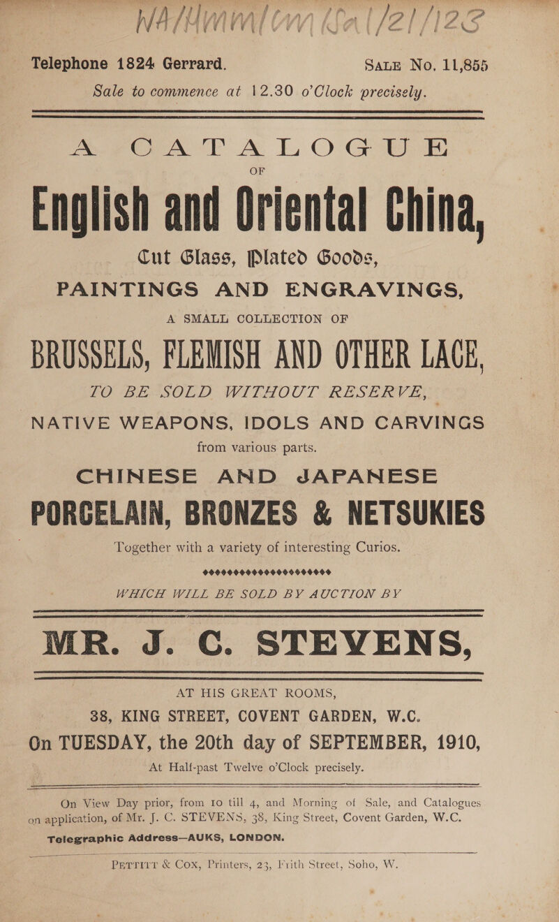 Pai eel ew eet wf a ‘ . - a f ie ar , 4 g W t § G | @ ¢ i ¢ rN , Yond wo ; ( f (leer j i &amp; ines eens! _ Telephone 1824 Gerrard. SALE No, 11,855 Sale to commence at 12.30 o’Clock precisely. Pee Ora TT A lt, O Ga Enolish and Oriental China, Cut Glass, Plated Goods, PAINTINGS AND ENGRAVINGS, A SMALL COLLECTION OF BRUSSELS, FLEMISH AND OTHER LAGE, FOB ETSOL ID WITHOOT RESERV 7 NATIVE WEAPONS, IDOLS AND CARVINGS from various parts. CHINESE AND JAPANESE PORGELAIN, BRONZES &amp; NETSUKIES Together with a variety of interesting Curios. 9999S 909990 90966O400F WHICH WILL BE SOLD BY AUCTION BY MR. J. C. STEVENS, AT HIS GREAT ROOMS, 38, KING STREET, COVENT GARDEN, W.C. On TUESDAY, the 20th day of SEPTEMBER, 1910, At Half-past Twelve o’Clock precisely. rence  On View Day prior, from Ifo till 4, and Morning of Sale, and Catalogues on application, of Mr. J. C. STEVENS, 38, King Street, Covent Garden, W.C. Telegraphic Address—AUKS, LONDON.   Perri, &amp; Cox, Printers, 23, Frith Street, Soho, W.