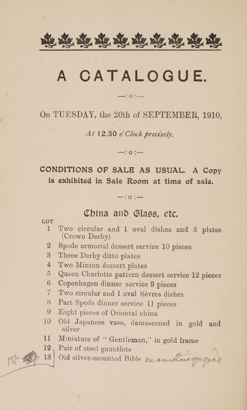  Se ee ee A CATALOGUE. —! 0 :— On TUESDAY, the 20th of SEPTEMBER, 1910, At 12.30 0’ Clock precisely. —! 0:— CONDITIONS OF SALE AS USUAL. A Copy is exhibited in Sale Room at time of sale. —!0i— China and Glass, ete. LOT i Two circular and 1 oval dishes and 3 plates (Crown Derby) 2 Spode armorial dessert service 10 pieces 3 Three Derby ditto plates 4 Two Minton dessert plates 5 Queen Charlotte pattern dessert service 12 pieces 6 Copenhagen dinner service 9 pieces 7 Two circular and 1 oval Sévres dishes 9 Eight pieces of Oriental china 10 Old Japanese vase, damascened in gold and silver 11 Mnniature of ‘‘ Gentleman,” in gold frame 12, Pair of steel gauntlets am é