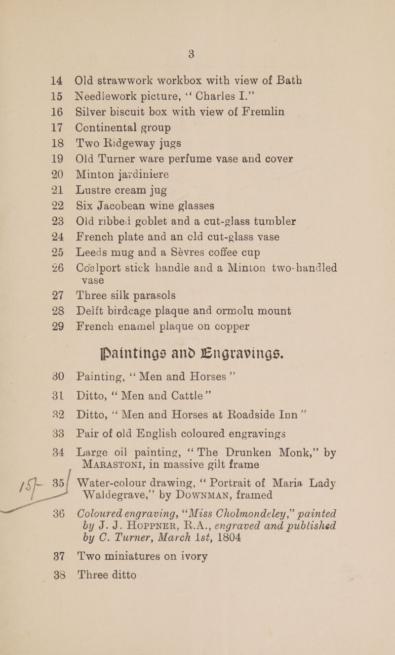 14 15 16 17 18 19 20 21 22 23 24 25 26 27 28 29 37 3 Old strawwork workbox with view of Bath Needlework picture, ‘‘ Charles I.” Silver biscuit box with view of Fremlin Continental group Two Ridgeway jugs Old Turner ware perfume vase and cover Minton jardiniere Lustre cream jug Six Jacobean wine glasses Old ribbed goblet and a cut-glass tumbler French plate and an cld cut-glass vase Leeds mug and a Sévres coffee cup Coalport stick handle and a Minton two-handled vase Three silk parasols Delft birdcage plaque and ormolu mount French enamel plaque on copper Paintings and Lngravings. Painting, ‘‘ Men and Horses ” Ditto, ‘‘ Men and Cattle” Ditto, ‘‘ Men and Horses at Roadside Inn ” Pair of old English coloured engravings Large oil painting, ‘‘The Drunken Monk,” by MARASTONI, in massive gilt frame Water-colour drawing, ‘‘ Portrait of Maria Lady Waldegrave,’ by Downman, framed Coloured engraving, ‘Miss Cholmondeley,” painted by J. J. Hoppner, R.A., engraved and published by C. Turner, March 1st, 1804 Two miniatures on ivory Three ditto
