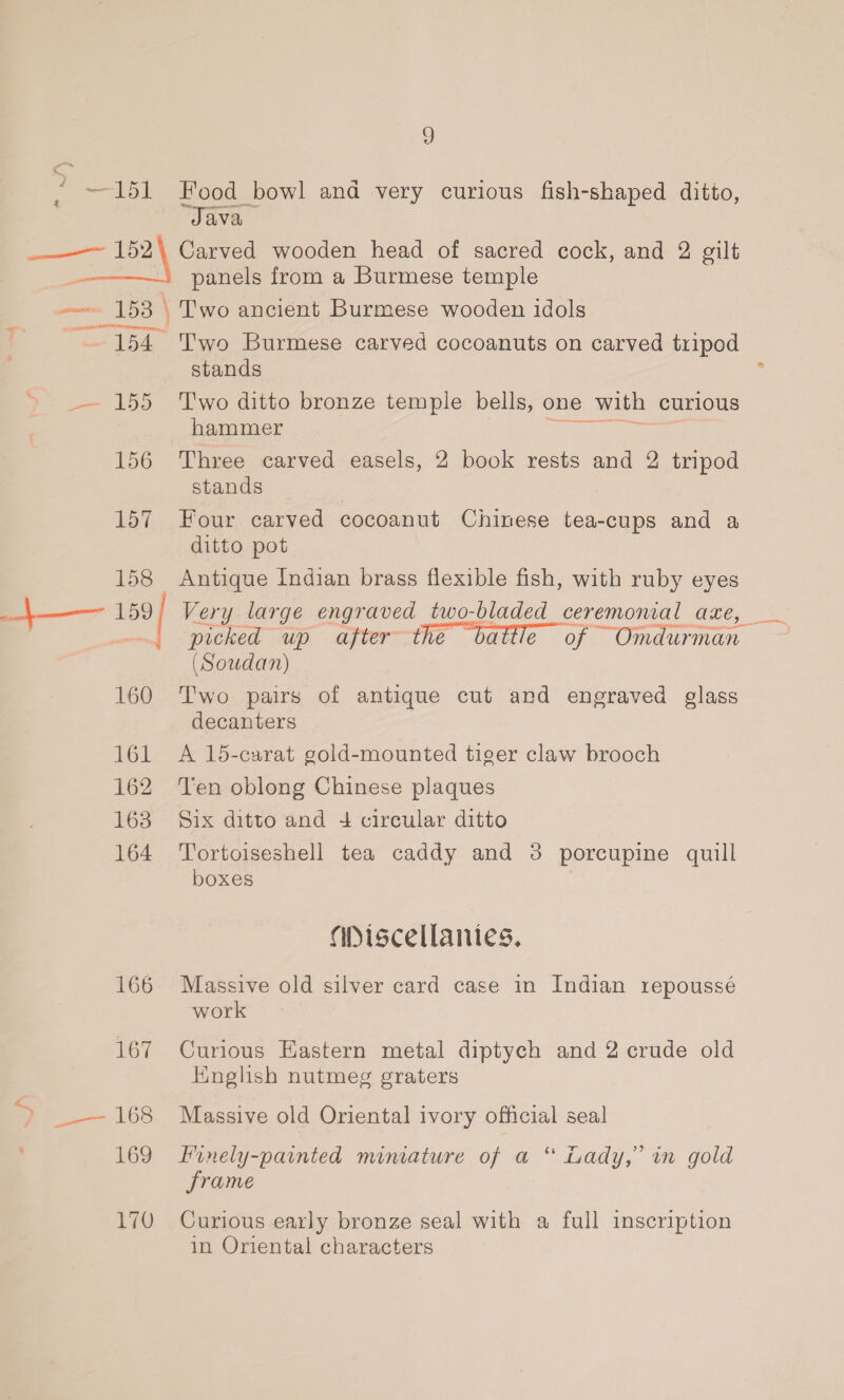 2 151 Food bowl and very curious fish-shaped ditto, “Java panels from a Burmese temple 154 -—— 155 156 157 158_ +—— ay 160 161 162 163 164 166 167 7 — 168 169 170 Two Burmese carved cocoanuts on carved tripod stands T'wo ditto bronze temple bells, one with curious hammer Three carved easels, 2 book rests and 2 tripod stands Four carved cocoanut Chinese tea-cups and a ditto pot Antique Indian brass flexible fish, with ruby eyes Very large engraved two-bladed_ceremonial aze, picked up after the battle of ~Omdurman (Soudan) Two pairs of antique cut and engraved glass decanters A 15-carat gold-mounted tiger claw brooch Ten oblong Chinese plaques Six ditto and + circular ditto Tortoiseshell tea caddy and 38 porcupine quill boxes abiscellanies, Massive old silver card case in Indian repoussé work Curious Eastern metal diptych and 2 crude old Hnglish nutmeg graters Massive old Oriental ivory official seal 66 Finely-painted mimature of a “ Lady,’ in gold frame Curious early bronze seal with a full inscription in Oriental characters