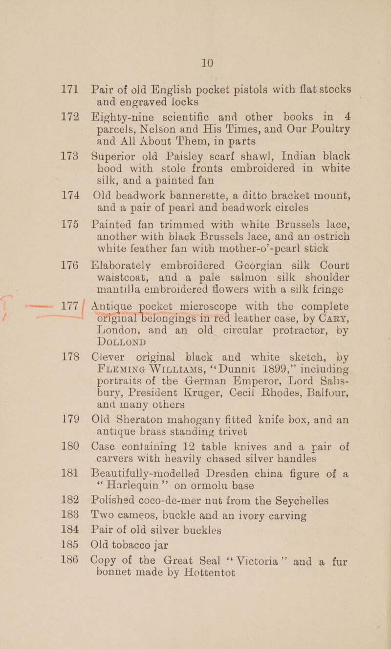 171 172 173 174 175 176 Ato PMN ea iis: ive 180 181 182 183 184 185 186 10 Pair of old English pocket pistols with flat stocks and engraved locks | HKighty-nine scientific and other books in 4 parcels, Nelson and His Times, and Our Poultry and All About Them, in parts Superior old Paisley scarf shawl, Indian black hood with stole fronts embroidered in white silk, and a painted fan Old beadwork bannerette, a ditto bracket mount, and a pair of pearl and beadwork circles Painted fan trimmed with white Brussels lace, another with black Brussels lace, and an ostrich white feather fan with mother-o’-peari stick Elaborately embroidered Georgian silk Court waistcoat, and a pale salmon silk shoulder mantilla embroidered flowers with a silk fringe Antique pocket microscope with the complete original belongings in red leather case, by CARY, london, and an old_ circular protractor, by DoLLOND Clever original black and white sketch, by FLEMING WILLIAMS, ‘“‘Dunnit 1899,” inciuding portraits of the German Emperor, Lord Salis- bury, President Kruger, Cecil Rhodes, Balfour, and many others Old Sheraton mahogany fitted knife box, and an antique brass standing trivet Case containing 12 table knives and a pair of carvers with heavily chased silver handles Beautifully-modelled Dresden china figure of a * Harlequin’ on ormolu base Polished coco-de-mer nut from the Seychelles T'wo cameos, buckle and an ivory carving Pair of old silver buckles Old tobacco jar Copy of the Great Seal “‘ Victoria” and a fur bonnet made by Hottentot