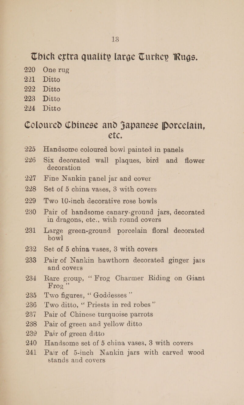 138 220 221 222 223 224 One rug Ditto Ditto Ditto Ditto 225 226 227 228 229 230 231 232 233 234 235 236 237 238 239 240 24] etc. Handsome coloured bow! painted in panels Six decorated wall plaques, bird and flower decoration Fine Nankin panel jar and cover Set of 5 china vases, 3 with covers Two 10-inch decorative rose bowls Pair of handsome canary-ground jars, decorated in dragons, etc., with round covers Large green-ground porcelain floral decorated bowl Set of 5 china vases, 3 with covers Pair of Nankin hawthorn decorated ginger jars and covers Rare group, “ Frog Charmer Riding on Giant Frog ”’ Two figures, ‘‘ Goddesses ”’ Two ditto, ‘‘ Priests in red robes”’ Pair of Chinese turquoise parrots Pair of green and yellow ditto Pair of green ditto Handsome set of 5 china vases, 3 with covers Pair of 5-inch Nankin jars with carved wood stands and covers