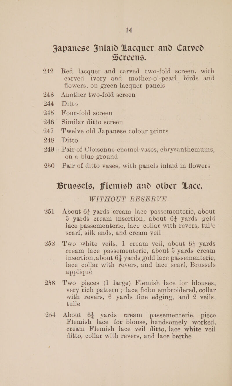 242 254 Screens. Red lacquer and carved two-fold screen, with carved ivory and mother-o’-pearl birds and flowers, on green lacquer panels Another two-fold screen Ditto Four-fold sereen Similar ditto sereen Twelve old Japanese colour prints Ditto; - on a blue ground Pair of ditto vases, with panels inlaid i in flowers WITHOUT RESERVE. About 64 yards cream lace passementerie, about 5 yards cream insertion, about 64 yards gold lace passementerie, lace collar with revers, tulle scarf, silk ends, and cream veil Two white veils, | cream veil, about 64 yards cream lace passementerie, about 5 yards cream insertion, about 64 yards gold lace passementerie, lace collar with revers, and lace scarf, Brussels apphque Two pieces (1 large) Flemish lace for blouses, very rich pattern ; lace fichu embroidered, collar with revers, 6 yards fine edging, and 2 veils, tulle About 64 yards cream passementerie, piece Flemish lace for blouse, handsomely worked, eream Flemish lace veil ditto, lace white veil ditto, collar with revers, and lace berthe