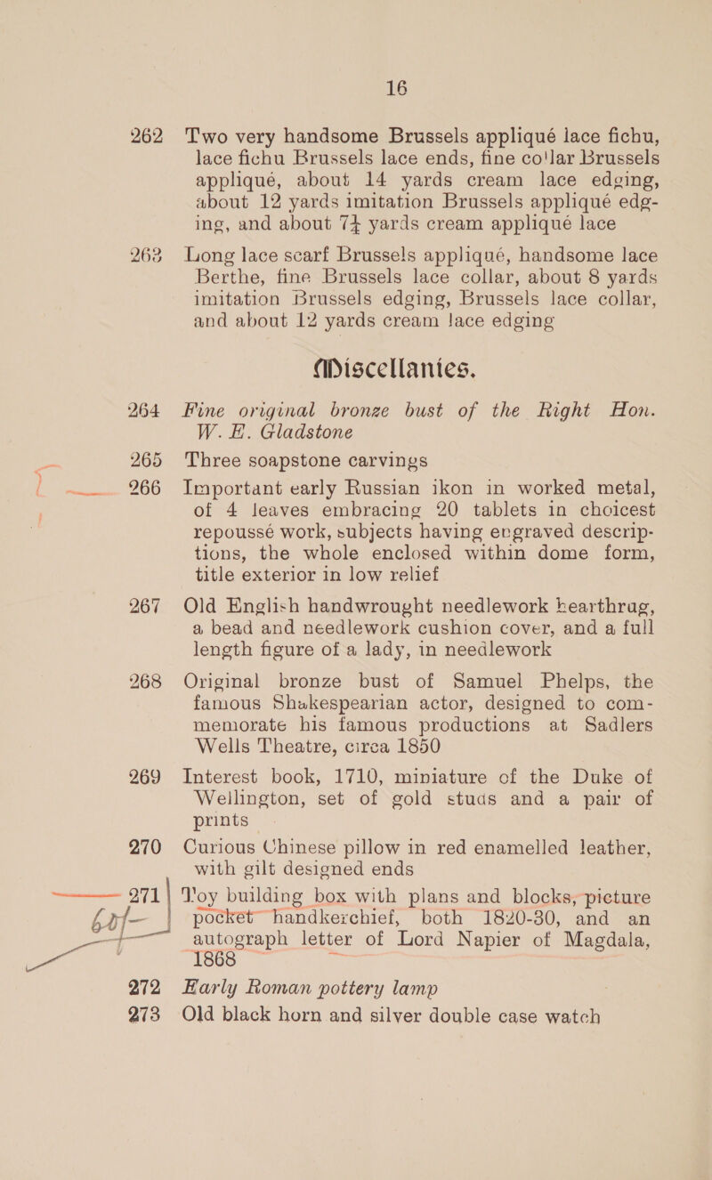 262 263 264 sei 265 bites 200 267 268 269 270  271 baf- eee 272 273 16 Two very handsome Brussels appliqué lace fichu, lace fichu Brussels lace ends, fine co'lar Brussels applique, about 14 yards cream lace edging, about 12 yards imitation Brussels appliqué edg- ing, and about 74 yards cream applique lace Long lace scarf Brusse!s appliqué, handsome lace Berthe, fine Brussels lace collar, about 8 yards imitation Brussels edging, Brussels lace collar, and about 12 yards cream lace edging amiscellantes. Fine original bronze bust of the Right Hon. W. E#. Gladstone Three soapstone carvings Important early Russian ikon in worked metal, of 4 leaves embracing 20 tablets in choicest repoussé work, subjects having evgraved descrip- tions, the whole enclosed within dome form, title exterior in low relief Old English handwrought needlework hearthrag, a bead and needlework cushion cover, and a full length figure of a lady, in needlework Original bronze bust of Samuel Phelps, the famous Shakespearian actor, designed to com- memorate his famous productions at Sadlers Wells Theatre, circa 1850 Interest book, 1710, miniature of the Duke of Wellington, set of gold studs and a pair of prints Curious Chinese pillow in red enamelled leather, with gilt designed ends autograph letter of Lord Napier of Magdala, 1868 Early Roman pottery lamp Old black horn and silver double case watch