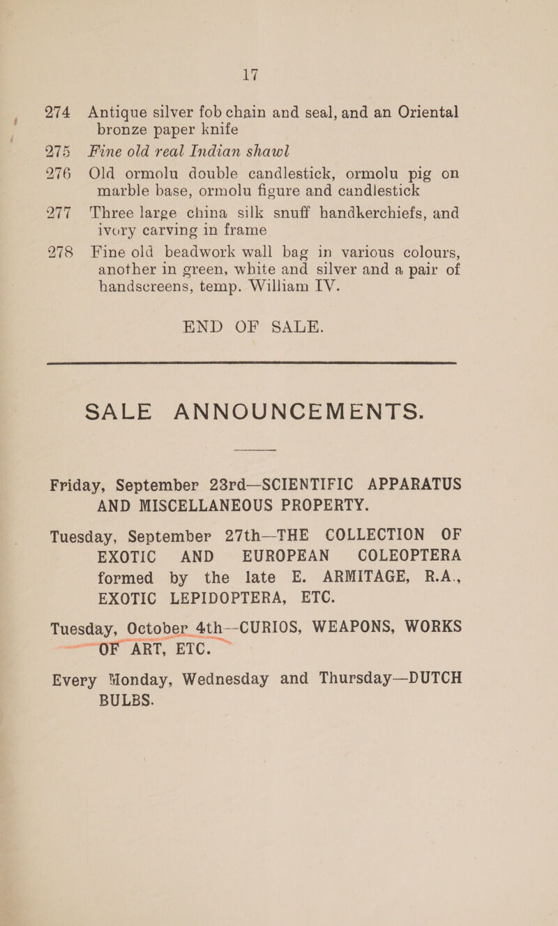 274 Antique silver fob chain and seal, and an Oriental bronze paper knife Fine old real Indian shawl Old ormolu double candlestick, ormolu pig on marble base, ormolu figure and candlestick Three large china silk snuff handkerchiefs, and ivory carving in frame Fine old beadwork wall bag in various colours, another in green, white and silver and a pair of handscreens, temp. William IV. bo DS bo ~] -j = ~] Os Cox bo Sy; 0.0) END OF SALE.  SALE ANNOUNCEMENTS. Friday, September 23rd—SCIENTIFIC APPARATUS AND MISCELLANEOUS PROPERTY. Tuesday, September 27th—THE COLLECTION OF EXOTIC AND EUROPEAN COLEOPTERA formed by the late E. ARMITAGE, R.A., EXOTIC LEPIDOPTERA, ETC. Tuesday, October 4th—CURIOS, WEAPONS, WORKS amore ART, ETC. ~ Every “londay, Wednesday and Thursday—DUTCH BULBS.