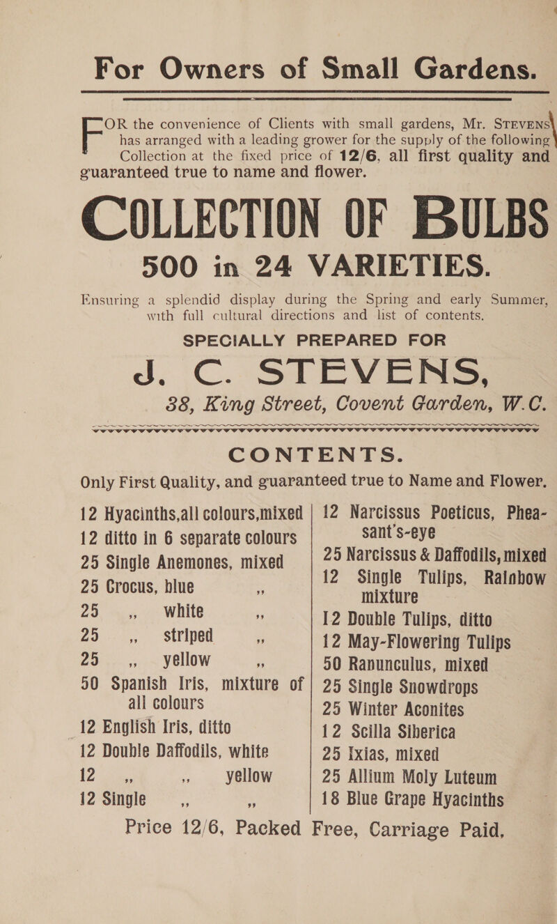 For Owners of Small Gardens. OR the convenience of Clients with small gardens, Mr. STEVENS has arranged with a leading grower for the supply of the following Collection at the fixed price of 12/6, all first quality and guaranteed true to name and flower. COLLECTION OF BULBS 3900 in 24 VARIETIES. Ensuring a splendid display during the Spring and early Summer, with full cultural directions and lst of contents. SPECIALLY PREPARED FOR J. C. STEVENS, 388, King Street, Covent Garden, W.C. Oe ww   CONTENTS. Only First Quality, and guaranteed true to Name and Flower. 12 Hyacinths,all colours,mixed | 12 Narcissus Poeticus, Phea- 12 ditto in 6 separate colours sant s-eye 25 Single Anemones, mixed 25 Narcissus &amp; Daffodils, mixed 25 Crocus, blue 12 Single Tulips, Rainbow mixture 25 ,, — White  12 Double Tulips, ditto 25 ,, striped  12 May-Flowering Tulips 25 ,, yellow 50 Ranunculus, mixed 50 Spanish Iris, mixture of | 25 Single Snowdrops all colours 25 Winter Aconites _12 English Iris, ditto 12 Scilla Siberica 12 Double Daffodils, white 25 Ixias, mixed 12 ne. th yellow 25 Allium Moly Luteum 12 Single 7 » 18 Blue Grape Hyacinths Price 12/6, Packed Free, Carriage Paid.