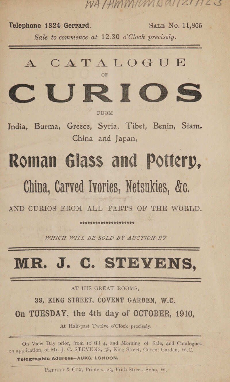 WA f AL WASIVII ALL ECOLTIL ESS Telephone 1824 Gerrard. Sane No. 11,865 Sale to commence at 12.30 o’Clock precisely.  Mm es bk A £O-C UE  FROM India, Burma, Greece, Syria, Tibet, Benin, Siam, China and Japan, Roman Glass and Pottery, China, Carved Ivories, Netsukies, &amp;c. AND CURIOS FROM ALL PARTS OF THE WORLD. 99O9O9 90009009500 0990 WHICH WILL BE“SOLD BY AUCTION BY. MR. J. C. STEVENS, AT HIS GREAT ROOMS, 38, KING STREET, COVENT GARDEN, W.C. On TUESDAY, the 4th day of OCTOBER, 1910, At Half-past Twelve o’Clock precisely.   —   On View Day prior, from fo till 4, and Morning of Sale, and Catalogues on application, of Mr. J. C. STEVENS, 38, King Street, Covent Garden, W.C. Telegraphic Add ress—AUKS, LONDON.  —_— PerrirrT &amp;-Cox,. Printers, 23,: Heth stréet, Soho, W.