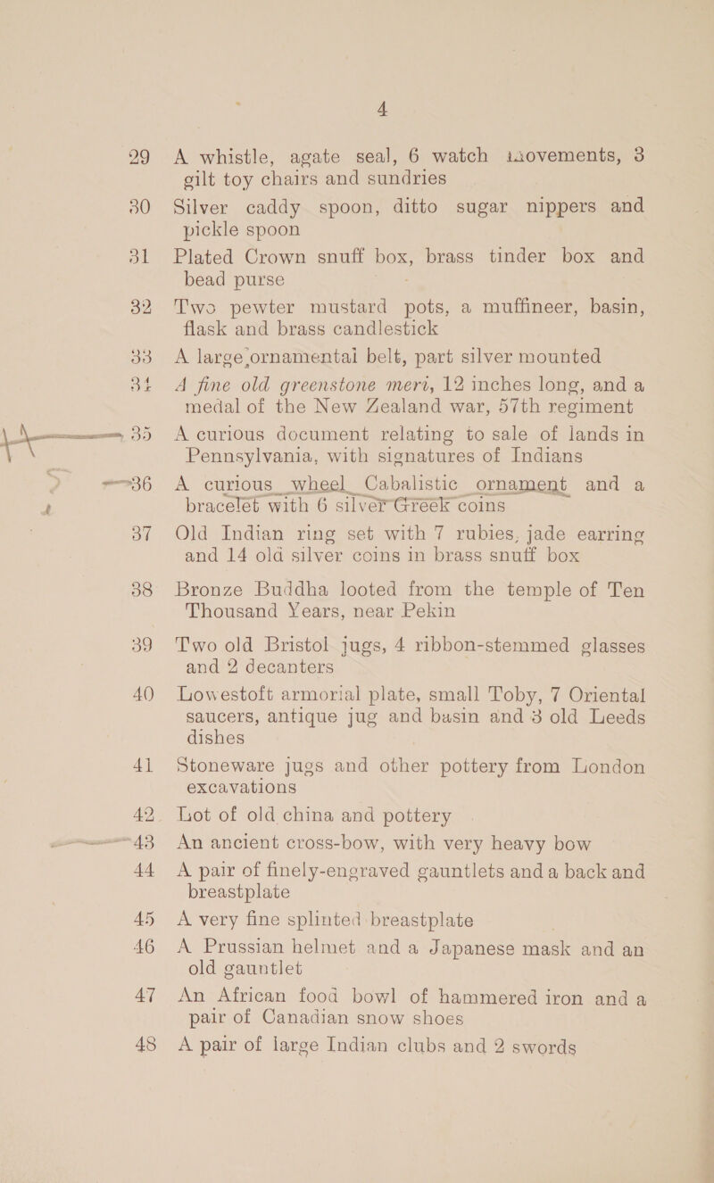 32 33 Of BD 38 39 A() 47 48 4 A whistle, agate seal, 6 watch isovements, 3 silt toy chairs and sundries Silver caddy spoon, ditto sugar nippers and pickle spoon Plated Crown snuff box, brass tinder box and bead purse Two pewter mustard ae a muffineer, basin, flask and brass candlestick A large ornamentai belt, part silver mounted A fine old greenstone meri, 12 inches long, and a medal of the New Zealand war, 57th regiment A curious document relating to sale of lands in Pennsylvania, with signatures of Indians A curious _ wheel Cabalistic _ornament and a Old Indian ring set ae 7 rubies, jade earring and 14 old silver coins in brass snuff box Bronze Buddha looted from the temple of Ten Thousand Years, near Pekin Two old Bristol jugs, 4 ribbon-stemmed glasses and 2 decanters Lowestoft armorial plate, small Toby, 7 Oriental saucers, antique jug and basin and 3 old Leeds dishes Stoneware jugs and other pottery from London excavations Lot of old china and pottery An ancient cross-bow, with very heavy bow A pair of finely-engraved gauntlets and a back and breastplate A very fine splinted breastplate A Prussian helmet and a Japanese mask and an old gauntlet An African food bowl of hammered iron and a pair of Canadian snow shoes A pair of large Indian clubs and 2 swords