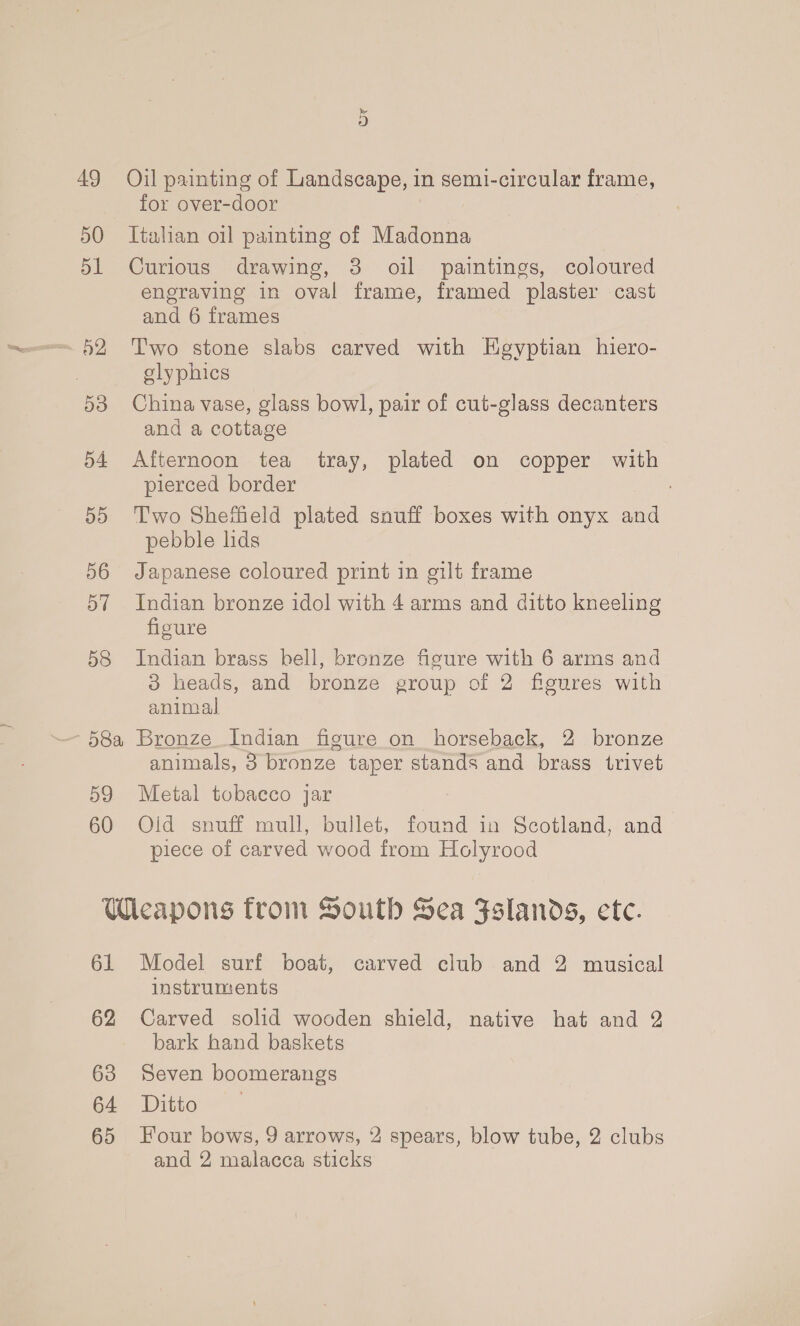 49 50 51 o2 | 53 54 5d 56 57 58 Or Oil painting of Landscape, in semi-circular frame, for over-door Italian oil painting of Madonna Curious drawing, 3 oil paintings, coloured engraving in oval frame, framed plaster cast and 6 frames Two stone slabs carved with Egyptian hiero- elyphics China vase, glass bowl, pair of cut-glass decanters and a cottage Afternoon tea tray, plated on copper with pierced border Two Sheffield plated snuff boxes with onyx and pebble lids Japanese coloured print in gilt frame Indian bronze idol with 4 arms and ditto kneeling figure Indian brass bell, bronze figure with 6 arms and 8 heads, and bronze group of 2 figures with animal 59 60 animals, 3 bronze taper stands and brass trivet Metal tobacco jar Olid snuff mull, bullet, found in Scotland, and piece of carved wood from Holyrood 61 62 63 64 65 Model surf boat, carved club and 2 musical instruments Carved solid wooden shield, native hat and 2 bark hand baskets Seven boomerangs Ditto Four bows, 9 arrows, 2 spears, blow tube, 2 clubs