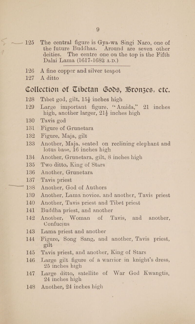 126 127 3 The central figure is Gya-wa Singi Naro, one of the future Buddhas. Around are seven other deities. ‘The centre one on the top is the Fifth Dalai Lama (1617-1682 a.p.) A fine copper and silver teapot A ditto 128 129 130 13k 132 133 134 135 136 137 138 139 140 141 142 143 144 145 146 147 148 Tibet god, gilt, 154 inches high Large important figure, “Amida,” 21 inches high, another larger, 213 inches high Tavis god Figure of Grunetara Figure, Maja, gilt Another, Maja, seated on reclining elephant and lotus base, 16 inches high Another, Grunetara, gilt, 8 inches high Two ditto, King of Stars Another, Grunetara Tavis priest Another, God of Authors Another, Lama novice, and another, Tavis priest Another, Tavis priest and Tibet priest Buddha priest, and another Another,” Woman of ‘Tayis, and another, Confucius Lama priest and another Figure, Song Sang, and another, Tavis priest, elt | Tavis priest, and another, King of Stars Large gilt figure of a warrior in knight’s dress, 25 inches high Large ditto, satelite of War God Kwangtis, 24 inches high Another, 24 inches high