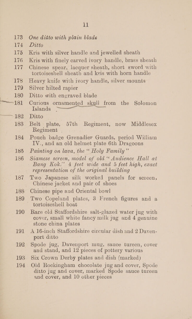 173 174 its 176 ie 178 179 P1860 181 T 182 183 184 185 186 187 188 189 190 191 192 193 194 11 One ditto with plain blade Ditto Kris with silver handle and jewelled sheath Kris with finely carved ivory handle, brass sheath Chinese spear, lacquer sheath, short sword with tortoiseshell sheath and kris with horn handle Heavy knife with ivory handle, silver mounts Silver hilted rapier Ditto with engraved blade Curious ornamented skull from the Solomon Islands ees oer Ditto Belt plate, 57th Regiment, now Middlesex Regiment , Pouch badge Grenadier Guards, period William IV., and an old helmet plate 6th Dragoons Painting on lava, the “‘ Holy Family” Siamese screen, model of old ‘‘ Audience Hall at representation of the original building Two Japanese silk worked panels for screen, Chinese jacket and pair of shoes Chinese pipe and Oriental bowl tortoiseshell boat Rare old Staffordshire salt-glazed water jug with cover, small white fancy milk jug and 4 genuine stone china plates A 16-inch Siatordshire circular dish and 2 Dayen- port ditto Spode jug, Davenport mug, sauce tureen, cover and stand, and 12 pieces of pottery various Six Crown Derby plates and dish (marked) Old Rockingham chocolate jug and cover, Spode ditto jug and cover, marked Spode sauce tureen