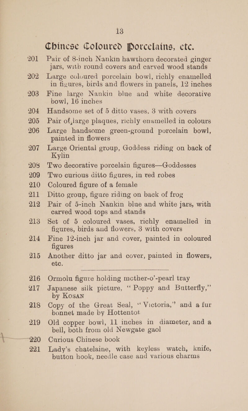 201 202 — 208 204 205 206 207 208 209 210 211 212 213 214 215 216 217 218 219 ~~ 220 221 13 Chinese Coloured Porcelains, ete. Pair of 8-inch Nankin hawthorn decorated ginger jars, with round covers and carved wood stands Large colvured porcelain bowl, richly enamelled in figures, birds and flowers in panels, 12 inches Fine large Nankin blue and white decorative bowl, 16 inches Handsome set of 5 ditto vases, 3 with covers Pair of,large plaques, richly enamelled in colours Large handsome green-ground porcelain bowl, painted in flowers Large Oriental group, Goddess riding on back of Kylin Two decorative porcelain figures—Goddesses Two curious ditto figures, in red robes Coloured figure of a female Ditto group, figure riding on back of frog Pair of 5-inch Nankin blue and white jars, with carved wood tops and stands Set of 5 coloured vases, richly enamelled in figures, birds and flowers, 3 with covers Fine 12-inch jar and cover, painted in coloured figures Another ditto jar and cover, painted in flowers, etc. Ormolu figure holding mcther-o’-pearl tray Japanese silk picture, ‘‘ Poppy and Butterfly,” by Kosan Copy of the Great Seal, ‘‘ Victoria,” and a fur bonnet made by Hottentot Old copper bowl, 11 inches in diameter, and a bell, both from old Newgate gaol Curious Chinese book Lady’s chatelaine, with keyless watch, knife, button hook, needJe case and various charms