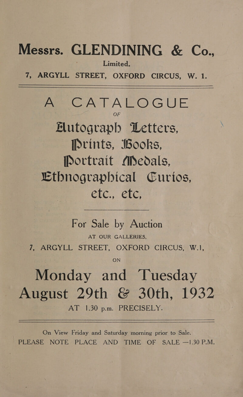 Messrs. GLENDINING &amp; Co., Limited. 7, ARGYLL STREET, OXFORD CIRCUS, W. 1.  A CATALOGUE Hutograph Letters, Prints, Books, [Portrait Aedals, Ethnographical Curios, CLC., GEE: For Sale by Auction AT OUR GALLERIES, Pees yi STREET, OXFORD: CIRCUS?) W.1, Monday and ‘Tuesday August 29th &amp; 30th, 1932 AT 1.30 p.m. PRECISELY. On View Friday and Saturday morning prior to Sale. PLEASE NOTE “PLACE AND “BIME OF SALE —1.30 P.M.