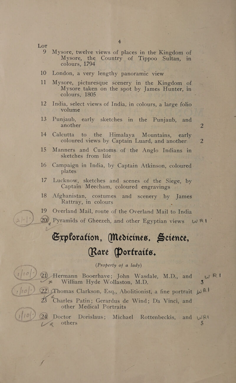 Lor @) 4 4 Mysore, twelve views of places in the Kingdom of Mysore, the Country. of Tippoo Sultan, in colours, 1794 London, a very lengthy panoramic view Mysore, picturesque scenery in the Kingdom of Mysore taken on the spot by James Hunter, in colours, 1805 India, select views of India, in colours, a large folio volume Punjaub, early sce in the Bani eaps and another Calcutta’ to the Himalaya Mountains, early coloured views by Captain Luard, and another Manners and Customs. of the pets Indians in sketches from life } | plates Lucknow, sketches and scenes of the Siege, by Captain Meecham, coloured engravings Afghanistan, costumes and scenery by James Rattray, in colours « ), Pyramids of Gheezeh, and other Egyptian views “ Grpboration, Medicines, Science, Rare Portraits, (Property of a lady) William Hyde Wollaston, M.D. 3 ur RI other Medital Portraits