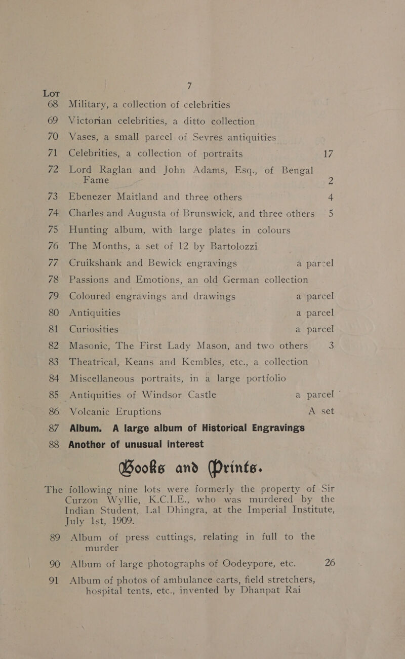 68 Military, a collection of celebrities 69 Victorian celebrities, a ditto collection 70 Vases, a small parcel of Sevres antiquities 71 Celebrities, a collection of portraits 2 17 72 Lord Raglan and John Adams, Esq., of Bengal Fame Z 73 Ebenezer Maitland and three others 74 Charles and Augusta of Brunswick, and three others 75 Hunting album, with large plates in colours 76 The Months, a set of 12 by Bartolozzi | 7/7 Cruikshank and Bewick engravings anparcel 78 Passions and Emotions, an old German collection 79 Coloured engravings and drawings a parcel 80 Antiquities Peparcel 81 Curiosities | a parcel 82 Masonic, The First Lady Mason, and two others 3 Poeeneatrical, Keans and.Kembles, etc., a collection 84 Miscellaneous portraits, in a large portfolio 85 Antiquities of Windsor Castle A Daieel. 86 Volcanic Eruptions Apset 87 Album. A large album of Historical Engravings 88 Another of unusual interest Books and (Prints. The following nine lots were formerly the property of Sir Curzon Wyllie, K.C.I.E., who was murdered by the Indian Student, Lal Dhingra, at the Imperial Institute, may lst) 1909: 89 Album of press cuttings, relating in full to the murder 90 Album of large photographs of Oodeypore, etc. 26 91 Album of photos of ambulance carts, field stretchers, hospital tents, etc., invented by Dhanpat Rai