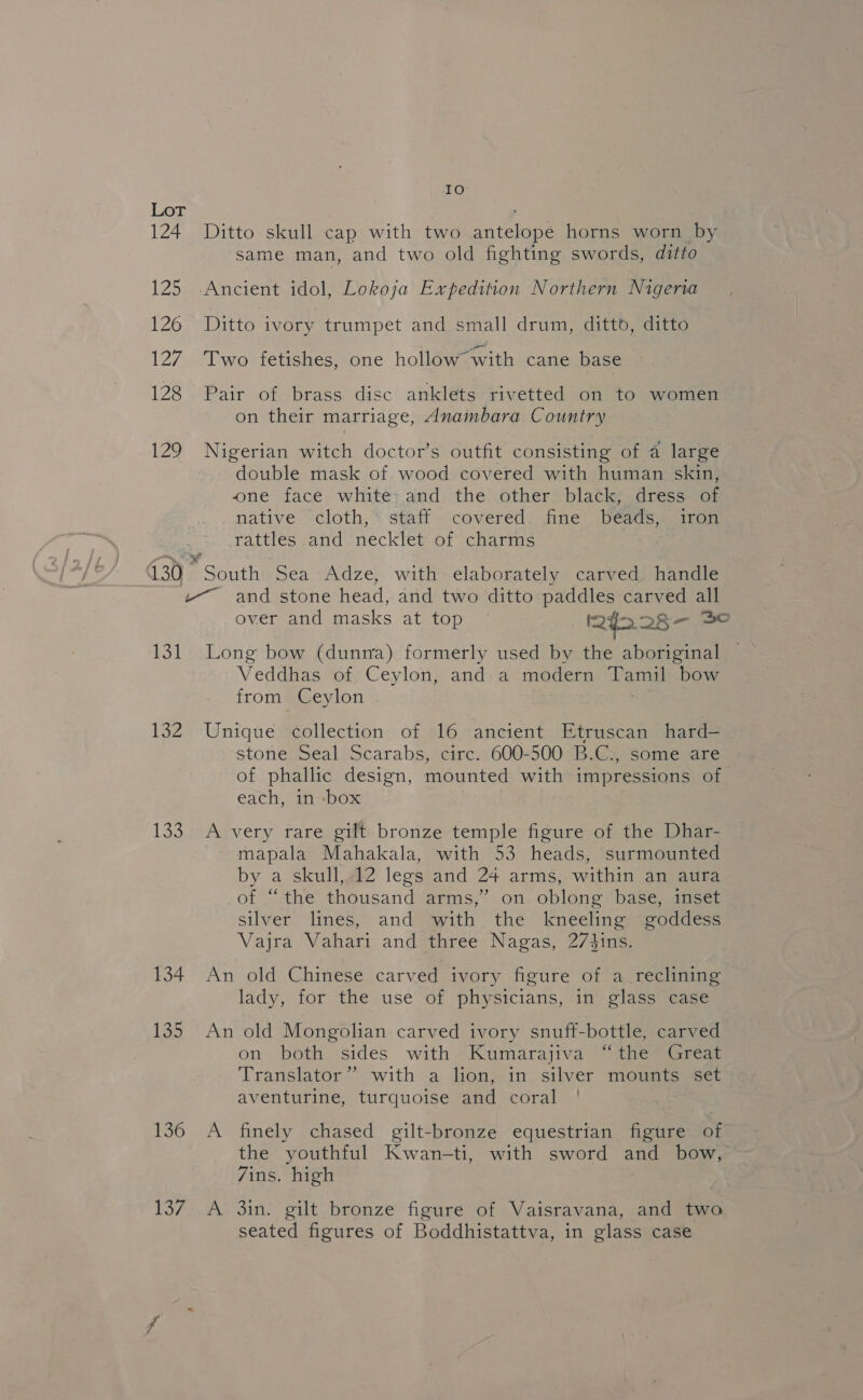 IO Lot 2 124 Ditto skull cap with two antelope horns worn by same man, and two old fighting swords, ditto 125 -Ancient idol, Lokoja Expedition Northern Nigeria 126 Ditto ivory trumpet and small drum, ditto, ditto 127 Two fetishes, one hollow*with cane base 128 Pair of brass disc anklets rivetted on to women on their marriage, Anambara Country 129 Nigerian witch doctor’s outfit consisting of a large double mask of wood covered with human skin, one face white: and the other black, dress of native ‘cloth,’ staff covered. fine bédads,. iron Tatties sand -neckle@ or ochaiis 130 South Sea Adze, with elaborately carved. handle ~~ and stone head, and two ditto paddles carved all over and masks at top ~ 242 28- 30 131 Long bow (dunra) formerly used by the aboriginal Veddhas of Ceylon, and a modern Tamil bow from Ceylon 132 Unique collection of 16 ancient Etruscan hard— stone Seal Scarabs, circ. 600-500 B.C., some are of phallic design, mounted with impressions of each, in -box 133 A very rare gilt bronze temple figure of the Dhar- mapala Mahakala, with 53 heads, surmounted by a skull, 12 legs and 24 arms, within an aura of “the thousand arms,” on oblong base, inset silver lines, and with the kneeling goddess Vajra Vahari and three Nagas, 27d4ins. 134 An old Chinese carved ivory figure of a_ reclining lady, for the use of physicians, in glass case 135 An old Mongolian carved ivory snuff-bottle, carved on both sides with Kumarajiva “the Great Translator” with a lion, in silver mounts set aventurine, turquoise and coral 136 A finely chased gilt-bronze equestrian figure of the youthful Kwan-ti, with sword and bow, 7ins. high 137. A 3in. gilt bronze figure of Vaisravana, and two seated figures of Boddhistattva, in glass case