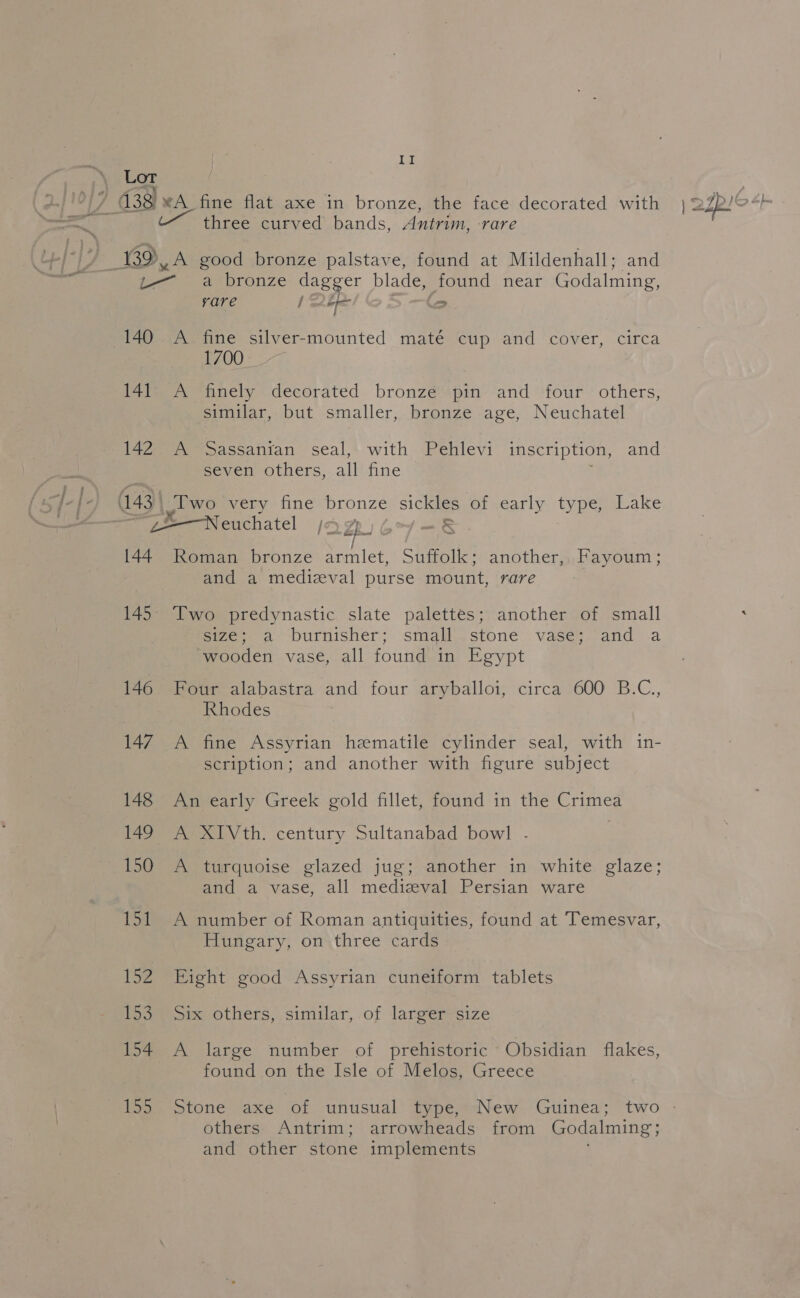 Teal: Lor three curved bands, Antrim, -rare Ld, A good bronze palstave, found at Mildenhall; and eae aaepronze dagger blade, found near Godalming, rare | Qh = 140 A fine silver-mounted maté cup and cover, circa 1700. 141 A finely decorated bronze pin and four others, similar, but smaller, bronze age, Neuchatel 142 A Sassanian seal, with Pehlevi inscription, and seven others, all fine 143 yi wo very fine bronze 1 of ,early. type) Lake — js Neuchatel DZ. 144 Roman bronze armlet, Suffolk: another, Fayoum; and a medizval purse mount, rare 145° Two predynastic slate palettes; another of small size; a burnisher; small’'.stone vase; and a wooden vase, all found in Egypt 146 Four alabastra and four aryballoi, circa 600 B.C., Rhodes 147 A fine Assyrian hematile cylinder seal, with in- scription; and another with figure subject 148 An early Greek gold fillet, found in the Crimea 149 A XIVth. century Sultanabad bowl .- 150 A turquoise glazed jug; another in white glaze; and a vase, all medizval Persian ware 151 A number of Roman antiquities, found at Temesvar, Hungary, on three cards 152. Eight good Assyrian cuneiform tablets 153 Six others, similar, of larger size 154 A large number of prehistoric Obsidian flakes, | found on the Isle of Melos, Greece others. Antrim; arrowheads from Godalming; and other stone implements
