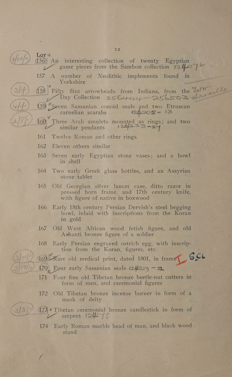 Lor 150) An interesting collection of twenty Egyptian 157 A number of Neolithic implements found in Yorkshire / . : Ba eee Sassanian conoid seals and two Etruscan carnelian scarabs h20 sS- Is. {£60; vie Arab amulets mounted _ Jas rings; and two &amp;~ similar pendants ian &gt; ey 161. Twelve Roman and other rings 162 Eleven others similar 163 Seven early Egyptian stone vases; and a bowl in shell stone tablet 165 Old Georgian silver lancet case, ditto razor in pressed horn frame, and 17th century knife, with figure of native in boxwood © 166 Early 18th century Persian Dervish’s steel begging bowl, inlaid with inscriptions from the Koran in gold 167 Old West African wood fetish figure, and old Ashanti bronze figure of a soldier 168 Early Persian engraved ostrich egg, with inscrip- tion from the Koran, figures, etc. ‘ Ee é tt age 170 4 pot early Sassanian seals 1242 IS ~ mh 171 Four fine old Tibetan bronze beetle-nut cutters in form of men, and ceremonial figures 172 Old Tibetan bronze incense burner‘iin form of a mask of deity 473 % Tibetan ceremonial bronze candlestick in form of serpent IQ \ 174 Early Roman marble head of man, and black wood stand