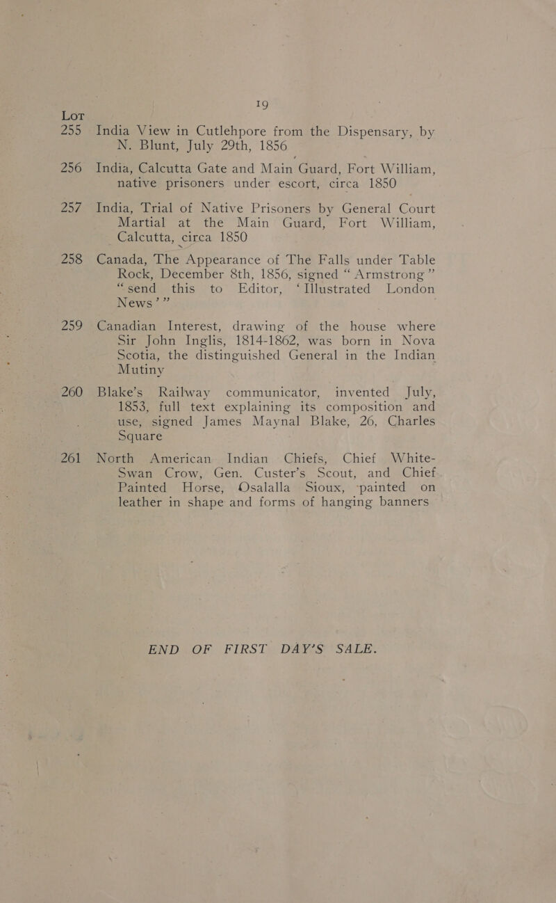25) 256 Zod 258 259 260 261 19 India View in Cutlehpore from the Dispensary, by N. Blunt, July 29th, 1856 India, Calcutta Gate and Main Guard, Fort William, native prisoners under escort, circa 1850 India, Trial of Native Prisoners by General Court Martial at the Main Guard, Fort William, Calcutta, circa 1850 Canada, The Appearance of The Falls under Table Rock, December 8th, 1856, signed “ Armstrong ”’ Secuduethis to Editor, illustrated’ London News =’ | Canadian Interest, drawing of the house where Sir John Inglis, 1814-1862, was born in Nova Scotia, the distinguished General in the Indian Mutiny Blake’s Railway communicator, invented July, 1853, full text explaining its composition and use, signed James Maynal Blake, 26, Charles Square North American Indian Chiefs, Chief White- Swan Crow, Gen. Custer’s Scout, and Chief Paimted Horse; : Osalalla*+Sioux, “painted on leather in shape and forms of hanging banners END OF FIRST DAY’S SALE.