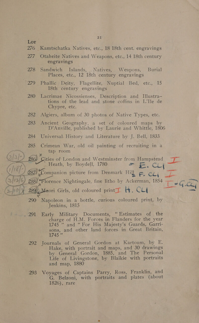 P ae = 247 278 20 Otaheite Natives and Weapons, etc., 14 18th century engravings Sandwich Islands, . Natives, Weapons, Burial Places, etc., 12 18th century engravings Phalie) Deity, Flagellité, “Nuptial Bed, etce.,. 15 18th century engravings Lacrimae_ Nicossienses, Description and Illustra— tions of the lead and stone coffins in L’Ile de Chypre, etc. Algiers, album of 30 photos of Native Types, etc. Ancient Geography, a set of coloured maps by Universal, History and Literature by J. Bell, 1833 Crimean War, old oil painting of recruiting in a tap room Heath, by Boydell, 1780 = £&amp;. C ( 200 291 292 293 Napoleon in a bottle, curious coloured print, by Jenkins, 1815 Early Military Documents, “Estimates of the charge of H.M. Forces in Flanders for the year 1745 ” and “For His Majesty’s Guards, Garri- sons, and other land forces in Great Britain, 1745 ” Journals of General Gordon at Kartoum, by E. Hake, with portrait and maps, and 30 drawings _ by General Gordon, 1885, and The Personal Life of Livingstone, by Blaikie with portraits and map, 1880 Voyages of Captains Parry, Koss, Franklin, and G. Belzoni, with portraits and plates (about 1826), rare 3
