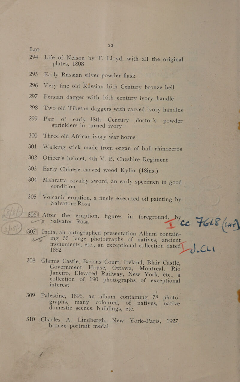 Lot 294 Life of Nelson by F. Lloyd, with all the original plates, 1808 295 Early Russian silver powder flask 296 Very fine old Rtssian 16th Century bronze bell 297 Persian dagger with 16th century ivory handle 298 Two old Tibetan daggers with carved ivory handles by soe 299 Pair of early 18th Century doctor’s powder a sprinklers in turned ivory . ; 300 Three old African ivory war horns S01 Walking stick made from organ of bull rhinoceros 302 Officer’s helmet, 4th V. B. Cheshire Regiment 303. Early Chinese carved wood Kylin (18ins.) 304 Mahratta cavalry sword, an early specimen in good condition 305 Volcanic eruption, a finely executed oil painting by Salvator Rosa 806) After the eruption, figures in foreground, by / Rr Salvator Rosa “te FOLE we 307 India, an autographed presentation Album contain- Ly ing 55 large photographs of natives, ancient — monuments, etc., an exceptional collection date Cu 1882 ; . 308 Glamis Castle, Barons Court; Ireland, Blair Castle, Government House, Ottawa, Montreal, Rio Janeiro, Elevated Railway, New York, etc, a collection of 190 photographs of exceptional interest 309 Palestine, 1896, an album containing 78 photo- | 1 graphs, many coloured, of natives, native 7 domestic scenes, buildings, ete. 310 Charles A. Lindbergh, New York—Paris, 1927, bronze portrait medal