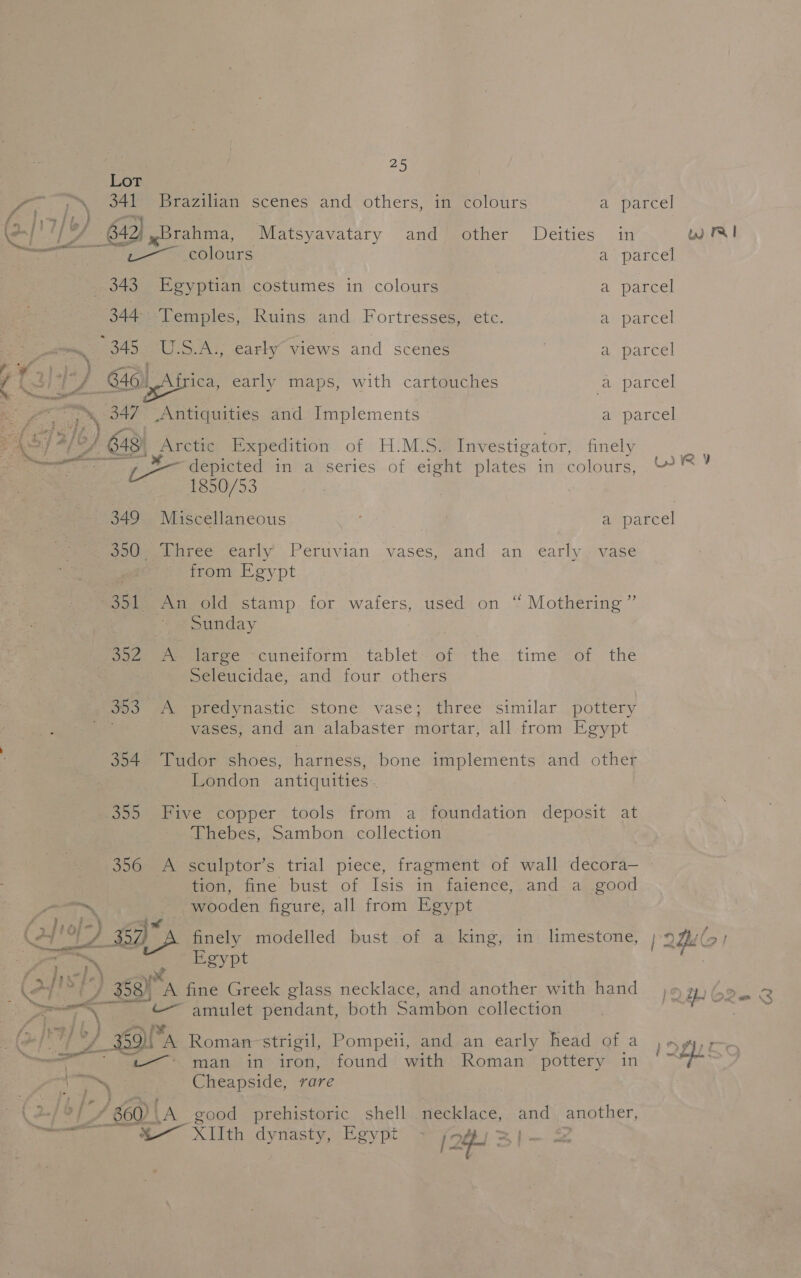\ a ——o — ~* } — t ; : &gt;/ v4 ce Cheapside, rare Lot rEg hap 341 Brazilian scenes and others, in colours a parcel fo 4) 7 j “ io / ee : al en Ba 2, Brahma, Matsyavatary and other Deities in w Ri er ae colours a parcel . 343 Egyptian costumes in colours a parcel 344 Temples, Ruins and Fortresses, etc. a parcel 345. U.S.A., early’ views and scenes a parcel ae ‘ : 4 (al: ’ 64a) frica, early maps, with cartouches a parcel Be ‘, 347— S Aritiauities and Implements a parcel PAS a/b} a Arctic Expedition of H.M.S. Investigator, finely a Bi seiall 3 it LR ¥ . Bees fire depicted in a series of eight plates in colours, &amp; 1850/53 349 Miscellaneous ‘ a parcel pad. iiree early Peruvian vases, and -an early, vase it from Egypt ~351 An old stamp for wafers, used on “ Mothering ” : Sunday | Sapeere] Jarec “cuneiform. tablet’ of -the time of the peléucidae, and four others go3 A predynastic stone vase; three similar pottery vases, and an alabaster mortar, all from Egypt 354 Tudor shoes, harness, bone implements and other London antiquities. 355 Five copper tools from a foundation deposit at Thebes, Sambon collection 356 A sculptor’s trial piece, fragment of wall decora— 7 tion, fine bust of Isis in faience, and a good aa wooden figure, all from Egypt Cpa se finely modelled bust of a king, in limestone, ry e Par Ek » Egypt ne a : } 358) an fine Greek glass necklace, and another with hand j¢ B62 8