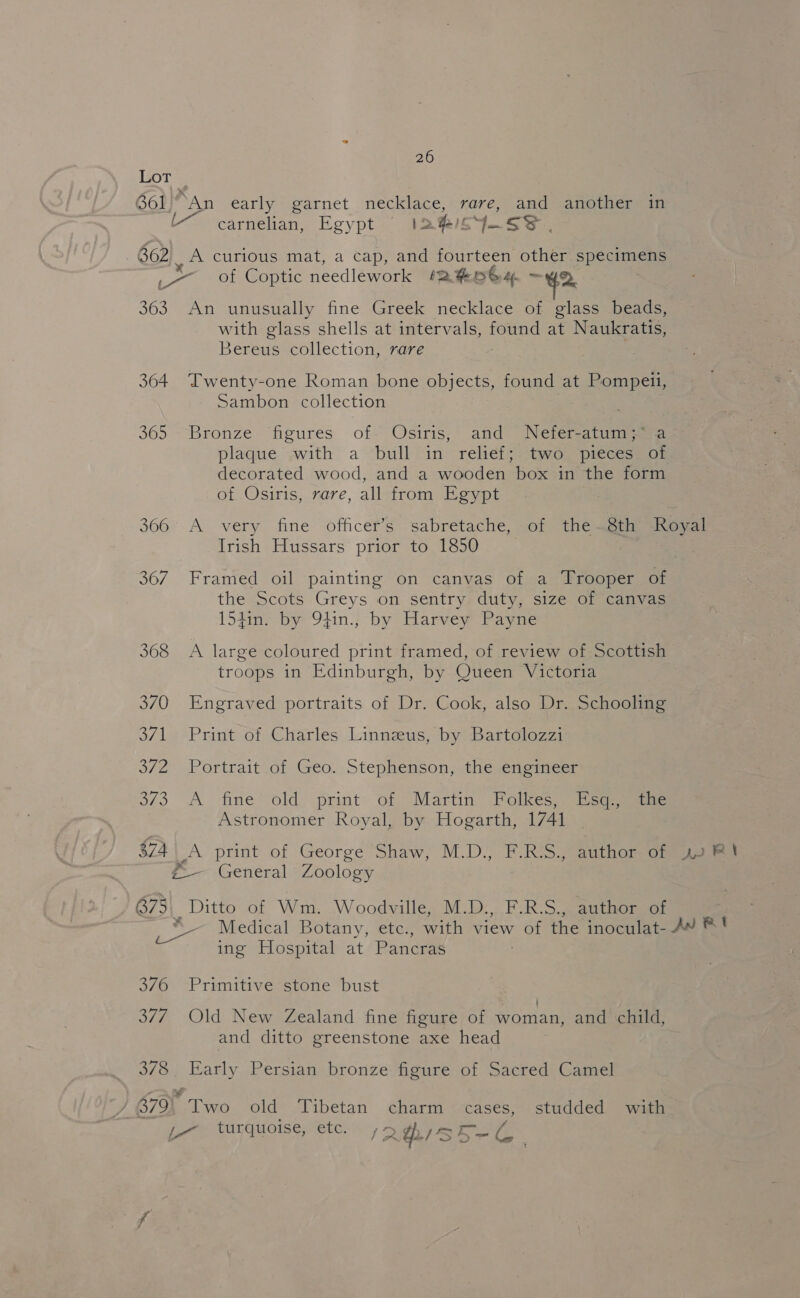 LoT | 661° An early garnet necklace, rare, and another in carnelian, Egypt IA hisy. ss. 662 _ A curious mat, a cap, and fourteen other specimens x : &amp; Fr _— of Coptic needlework *R#eoGs4 —Yyo 363 An unusually fine Greek necklace of glass beads, with glass shells at intervals, cule at Naukratis, Bereus collection, rare 364 Twenty-one Roman bone objects, found at an et” Sambon collection 365 —Bronze. fipures offs Osiris and Netetaeas a plaque .with a ‘bull in reliéf; two “pieces. of decorated wood, and a wooden box in the form of Osiris, rare, all from Egypt 366 A very fine officer’s sabretache, of the~8th Royal Irish Hussars prior to 1850 367. Framed oil painting on canvas of a Trooper of the Scots Greys on sentry duty, size of canvas 154in. by 94in.; by Harvey Payne 368 &lt;A large coloured print framed, of review of Scottish troops in Edinburgh, by Queen Victoria 370 Engraved portraits of Dr. Cook, also Dr. Schooling 371 Print of Charles Linnzus, by Bartolozzi 372 Portrait of Geo. Stephenson, the engineer 3/3 A fine’-old, print: of “Martin FPolkes? ieqsaaeee Astronomer Royal, by Hogarth, 1741 374 _A print of George Shaw, M.D., F.Ros) author One alse #-— General Zoology B75 Ditto of Wm. Woodville, M.D:., F.R.S., author of ¥ Medical Botany, etc., with Siew of the inoculat- AW ®* ing Hospital at Pancras 376 Primitive stone bust 377 Old New Zealand fine figure of woman, and child, and ditto greenstone axe head 378. Early Persian bronze figure of Sacred Camel 379° Two old Tibetan charm cases, studded with ,-~ turquoise, etc. (AhISS ey f