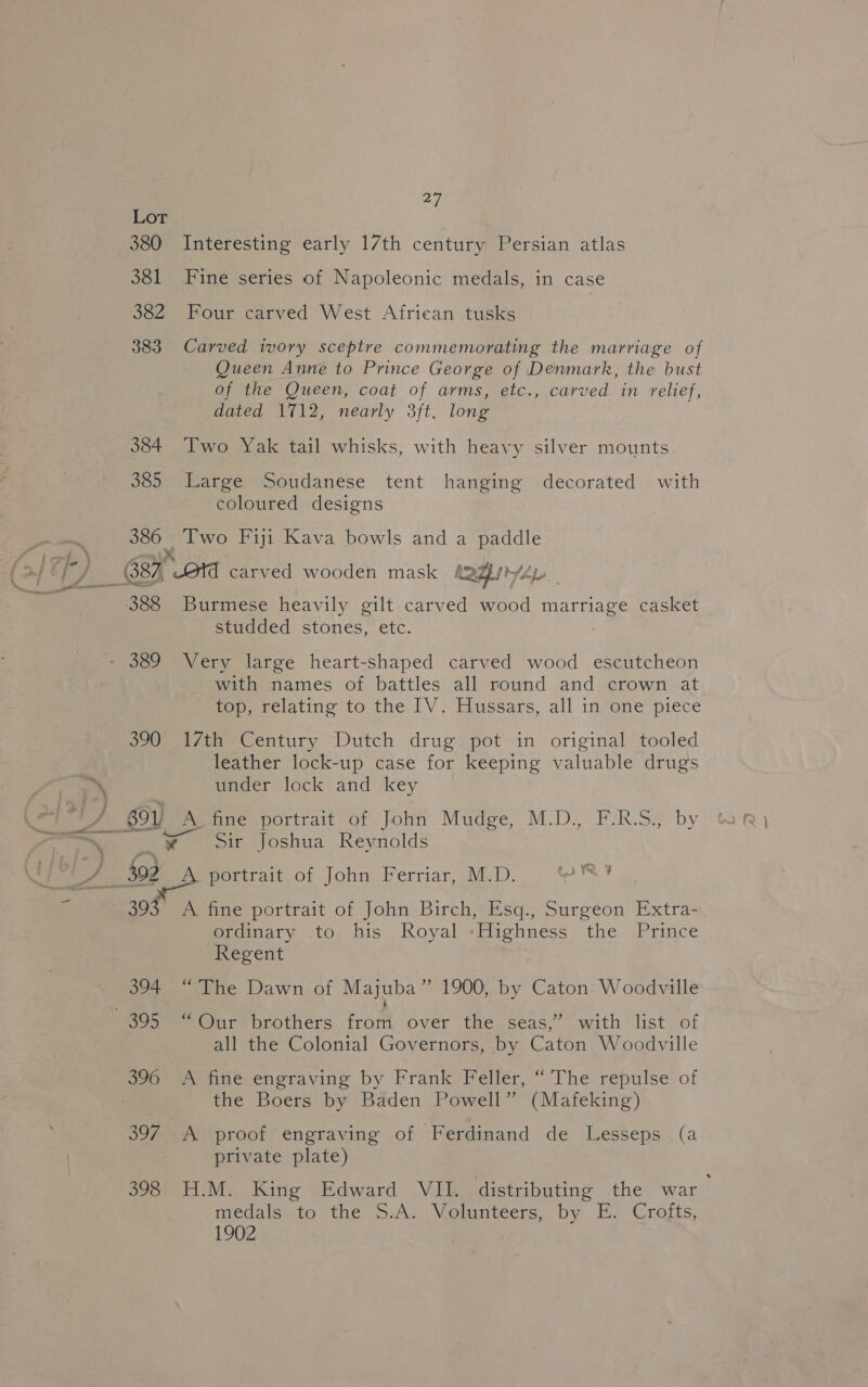 a LOT 380 Interesting early 17th century Persian atlas 381 Fine series of Napoleonic medals, in case 382 Four carved West African tusks 383 Carved ivory sceptre commemorating the marriage of Queen Anne to Prince George of Denmark, the bust of the Queen, coat of arms, etc., carved in relief, dated 1712, nearly 3ft. long 384 Two Yak tail whisks, with heavy silver mounts 385 Large Soudanese tent hanging decorated with coloured designs 386 Two Fiji Kava bowls and a paddle 388 Burmese heavily gilt carved wood marriage casket studded stones, etc. with names of battles all round and crown at top, relating to the. lV :*Hussars, all infone piece 390 17th Century Dutch drug pot in original tooled leather lock-up case for keeping valuable drugs under lock and key ¥ Sir Joshua Reynolds 2s &lt; me a portrait of John Ferriar, M.D. CIS ¥ A 39: fine portrait of John Birch, Esq., Surgeon Extra- ordinary to his Royal -Highness the Prince Regent 394 “The Dawn of Majuba” 1900, by Caton: Woodville all the Colonial Governors, by Caton Woodville 396 A fine engraving by Frank Feller, “The repulse of ; the Boers by Baden Powell” (Mafeking) 397 A proof engraving of Ferdinand de Lesseps (a private plate) 398 H.M. King Edward VII. distributing the war medals: to the -5.A...Volunteers, by E. Crafts, 1902 ,