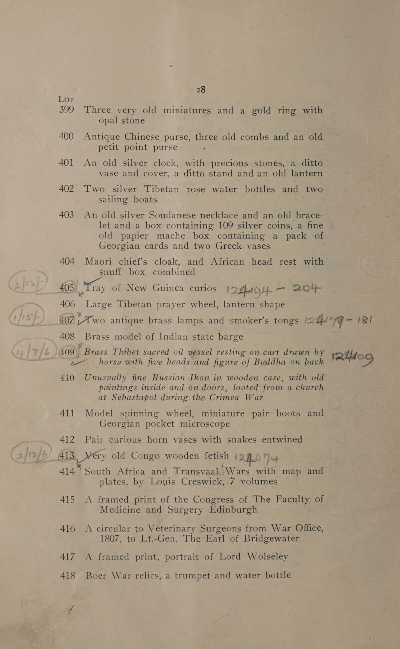 Lor : 399 Three very old miniatures and a gold ring with opal stone 400 Antique Chinese purse, three old combs and an old petit point purse . 401 An old silver clock, with precious stones, a ditto vase and cover, a ditto stand and an old lantern 402 Two silver Tibetan rose water bottles and two sailing boats 403 An old silver Soudanese necklace and an old brace- let and a box containing 109 silver coins, a fine old papier mache box containing a pack of Georgian cards and two Greek vases 404. Maori chief’s cloak, and. African head rest with snuff box combined 405 Tray of New Guinea curios I 2ZE10H- — 204 406 Large Tibetan prayer wheel, lantern shape 407 ,4wo antique brass lamps and smoker’s tongs 12 7G — (SI 408 Brass model of Indian state barge 409 i Brass Thibet sacred oil vessel resting on cart drawn by ribs e— horse with five heads-and figure of Buddha on back ~ 410 Unusually fine Russian Ikon in wooden case, with old paintings inside and on doors, looted from a church at Sebastapol during the Crimea War 411 Model spinning wheel, miniature pair boots and Georgian pocket microscope 412 Pair curious horn vases with snakes entwined 413 ety old Congo wooden fetish I 2Hbp ug 414° South Africa and Transvaal)Wars with map and plates, by Louis Creswick, .7 volumes 415 A framed print of the Congress of The Faculty of Medicine and Surgery Edinburgh 416 A circular to Veterinary Surgeons from War Office, 1807, to Lt.-Gen. The Earl of Bridgewater 417 A framed print, portrait of Lord Wolseley 418 Boer War relics, a trumpet and water bottle