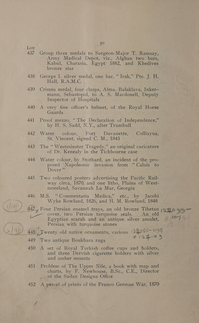Bo Lor 437 Group three medals to Surgeon-Major T. Ramsay, Army Medical Depot, viz.; Afghan two_ bars, Kabul, Charasia, Egypt 1882, and Khedives bronze “star 438 George I. silver medal, one bar, “Lrak, Rte H. Hall, RsASM.C, 439 Crimea medal, four clasps, Alma, Balaklava, Inker— mann, Sebastopol, to A. S. Macdonell, Deputy Inspector of Hospitals 440 A very fine officer’s helmet, of the ee -Horse Guards 441.. Proof mezzo, “ The Declaration of Independence,” by Eis. caddy N.Y ,-attér rumba 442 . Waters colour, Forts: Duvanette Si Collings Stiav incent, Sioned CG. Va oes 443 The “ Westminster Tragedy,” an original caricature of Dr. Kenealy in the Tichbourne case 444 Water colour, by Stothard, an incident of the pro- posed Napoleonic invasion from “Calais to Doyen . 445 Two coloured posters advertising the Pacific Rail- way circa, 18/0, and one litho, Plains of West- moreland, Savannah La Mar, Georgia 446 M.S. “Commentaria Medica;* etc..sby &gt; Jiacebi Wyke Rowland, 1826, and H. M. Rowland, 1848 ~~ cover, two Persian wurduo0ise sceals: An old Egyptian scarab and an antique silver amulet, Persian with turquoise stones 448, Twenty old native ornaments, eae /24oe0- O58 Pte {oe 449 Two antique Boukhara rugs q 5 450 A set of Royal Turkish coffee cups and holders, and three Dervish cigarette holders with silver and amber mounts 451 Problem of The Upper Nile, a book with map and charts, by F. Newhouse; B:Sc., C.E., Director of the Sudan Designs Office fon]
