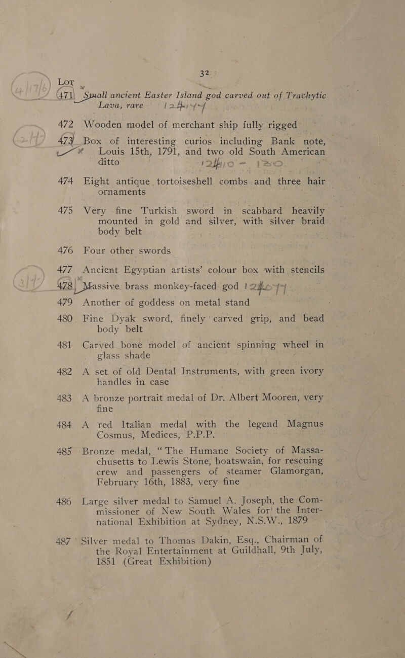 Lot (71, Small ancient Easter isla Se carved out of Trachytic Lava, rare | a. Ay ‘bee 472 Wooden model of merchant ship fully rigged 473 Box of interesting curios including Bank note, 7 Ws Lous, 5th, 1791, and two old sone American ditto yy ¢ &gt; 474 Fight antique tortoiseshell combs. and three hair ornaments | 475 Very fine Turkish sword in “scabbard heavily mounted in gold and silver, with silver braid body belt 476 Four other swords 477. Ancient Egyptian artists’ colour box with stencils 478) Massive brass monkey-faced god !&lt; ZH 479 Another of goddess on metal stand 480 Fine Dyak sword, finely carved grip, and bead body belt 481 Carved bone model of ancient spinning wiiee! in glass shade 482 A set of old Dental Instruments, with green ivory handles in case 483 A bronze portrait medal of Dr. Albert Mooren, very fine 484 A red Italian medal with the legend Magnus Cosmus&gt; Médiges SPP. 485 Bronze medal, “The Humane Society of Massa- chusetts to Lewis Stone, boatswain, for rescuing crew and passengers of steamer Glamorgan, February 16th, 1883, very fine 486 Large silver medal to Samuel A. Joseph, the Com- missioner of New South Wales for! the Inter- national Exhibition at Sydney, N.S.W., 1879 487° Silver medal to Thomas Dakin, Esq., Chairman of the Royal Entertainment at Guildhall, 9th July, 1851 (Great Exhibition)