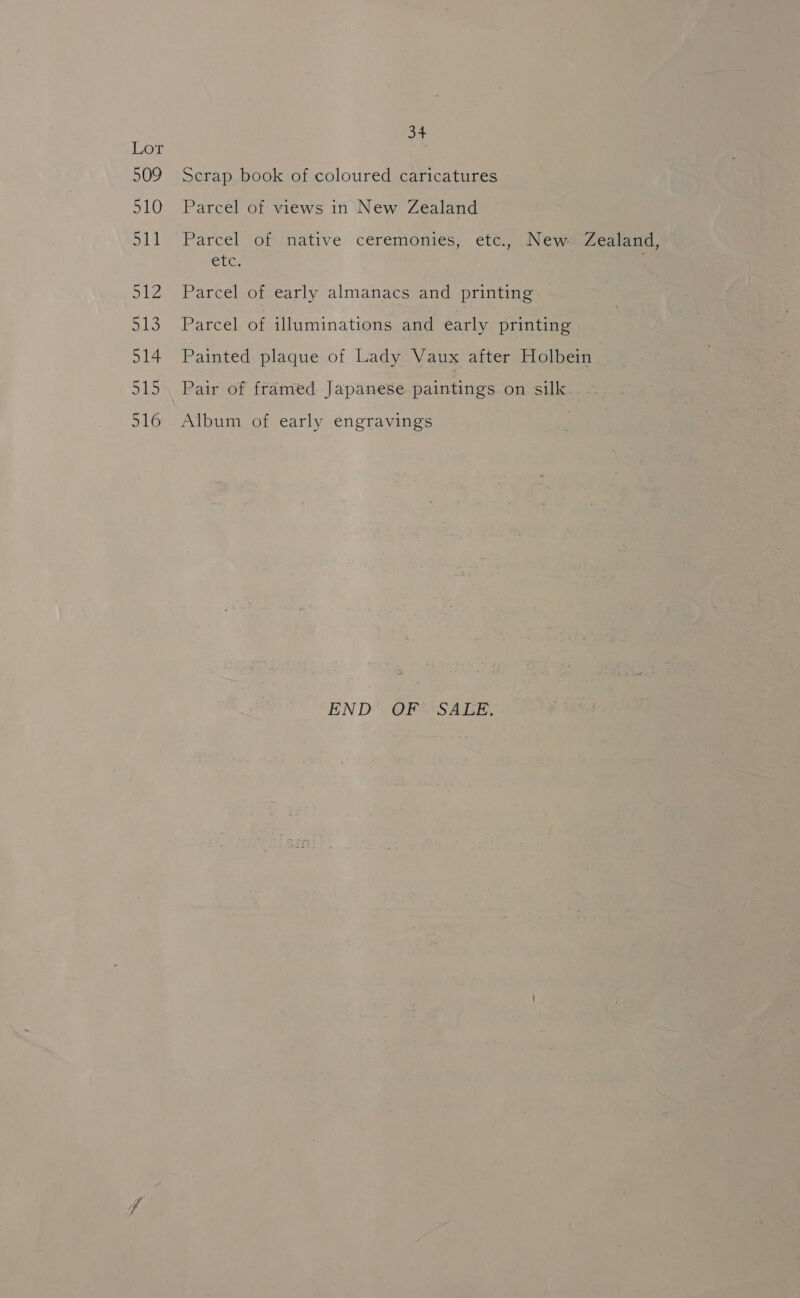 LoT 509 510 Du les ONG 514 315 516 34 Scrap book of coloured caricatures Parcel of views in New Zealand Parcel of native ceremonies, etc., New» Zealand, etc, Parcel of early almanacs and printing Parcel of illuminations and early printing | Painted plaque of Lady Vaux after Holbein } Pair of framed Japanese paintings on silk Album of early engravings END OF’ SALE,