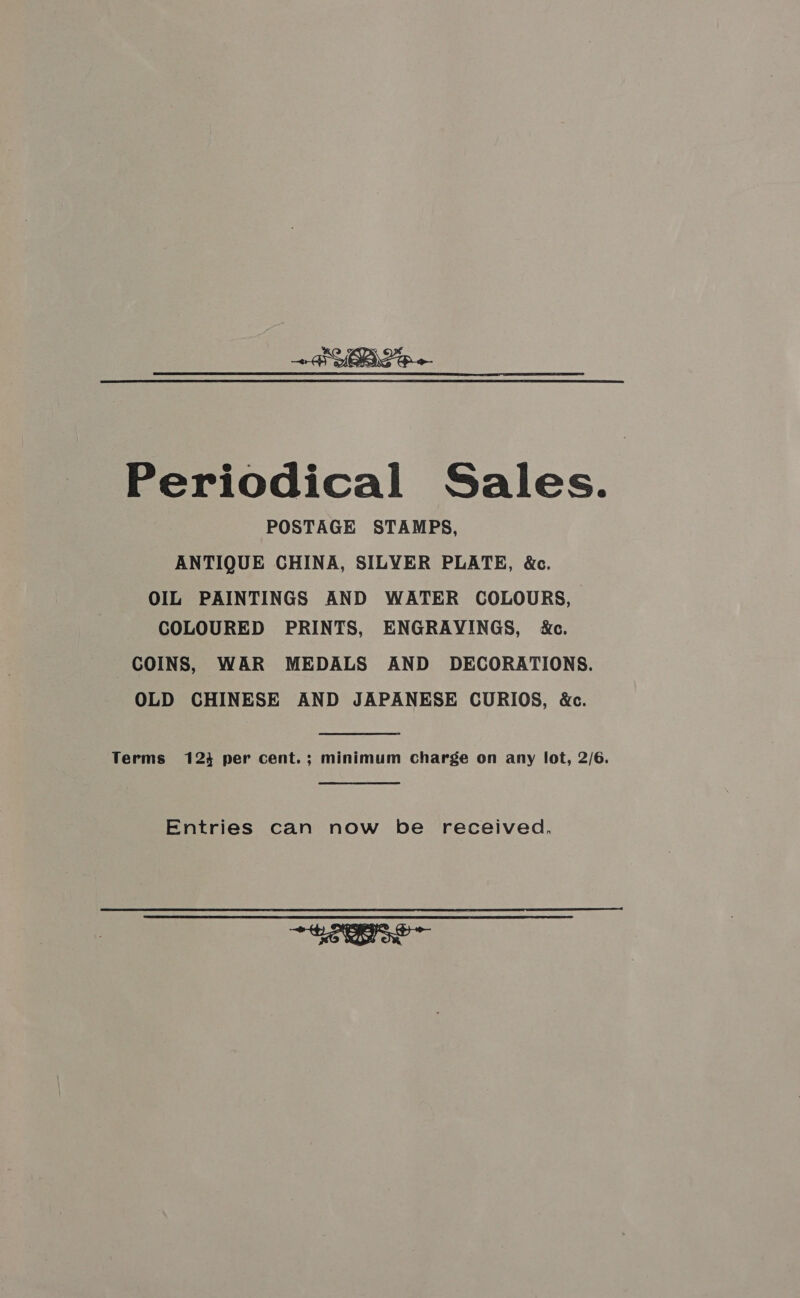 We -\ 7 oe —~&lt; Periodical Sales. POSTAGE STAMPS, ANTIQUE CHINA, SILYER PLATE, &amp;c. OIL PAINTINGS AND WATER COLOURS, COLOURED PRINTS, ENGRAYINGS, &amp;e. COINS, WAR MEDALS AND DECORATIONS. OLD CHINESE AND JAPANESE CURIOS, &amp;c. Terms 123 per cent.; minimum charge on any lot, 2/6. Entries can now be received. ONIONS