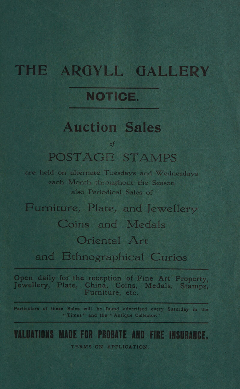 THE ARGYLL GALLERY - NOTICE,   ction Sales Of POSTAGE STAMPS. are held on. ie ace Tiveedaye and Wednesdays each Month throughout the Season. also Periodical Sales of Burniture, Plate, and Jewellery Coins: and Medals | | Oriental Art | | and Ethnographical | Curios  Dien daily for the reception of Fine Art. Sresecy. Beh Ae ae China, Coins, Medals, Stamps, Furniture, etc.  ; Particulars of these Sales will be. found advertised every. sass in the “Times” and the ‘Antique Collector.” VALUATIONS MADE FOR PROBATE AND FIRE INSURANCE, TERMS ON APPLICATION, 