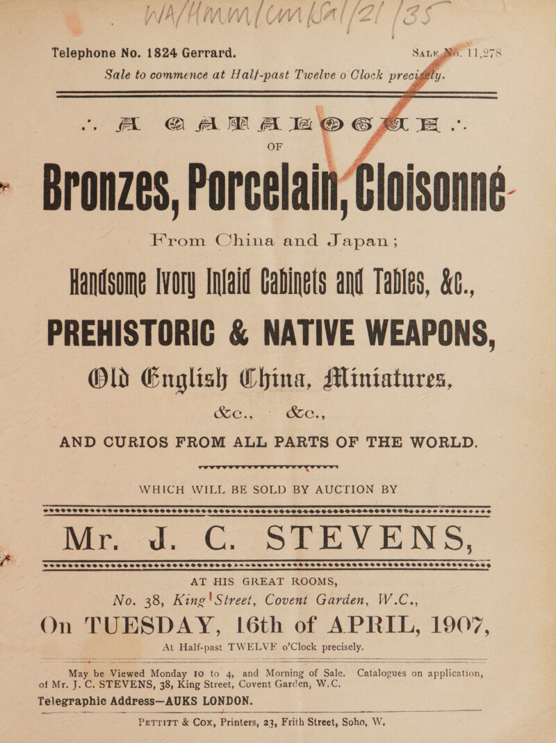 11.97:   Sale Telephone No. 1824 Gerrard. Sale to commence at Half-past Twelve o Clock precy v4   ~ Bronzes, Porcelain: | fioisem From China and Japan; Handsome Ivory Intald Cabinets and Tables, &amp;c.., PREHISTORIC &amp; NATIVE WEAPONS, Old English China, Miniatures, Se BoC, AND CURIOS FROM ALL PARTS OF THE WORLD. (A GAR A a © of ALE.  WHICH WILL BE SOLD BY AUCTION BY  SFTCPPGPSPSCSSBGOCSSCVPSSSOSSSSSOSGSS GPS SH SS CVSS S SS SGHSOSHS GSS SSS HSOSMPOSVDO GSH SOSO SCPPOSOCSSOS? Mr. Jd. CG. STEVENS, VSPS SSS SSF SS SS SHSSSSSOSSSSCPSCSSSSSS ASHSDHBSSSSSSSCSHFSSSBSSSSSSSSESSVPSSSSSSSOOSHSVOOSGE AT HIS GREAT ROOMS, No. 38, King'Street, Covent Garden, W.C.., On TUESDAY, 16th of APRIL, 1907, At Half- Bpst TWELVE o’Clock precisely.        ‘May be Viewed oe Io to 4, baa Magis of Sale. of Mr. J. C. STEVENS, 38, King Street, Covent Garden, W.C. Telegraphle Address—AUKS LONDON. : oa an a ae ae, a ie at — a PeTTiTT &amp; Cox, Printers, 23, Frith Street, Soho, W.  Catalogues on application, 