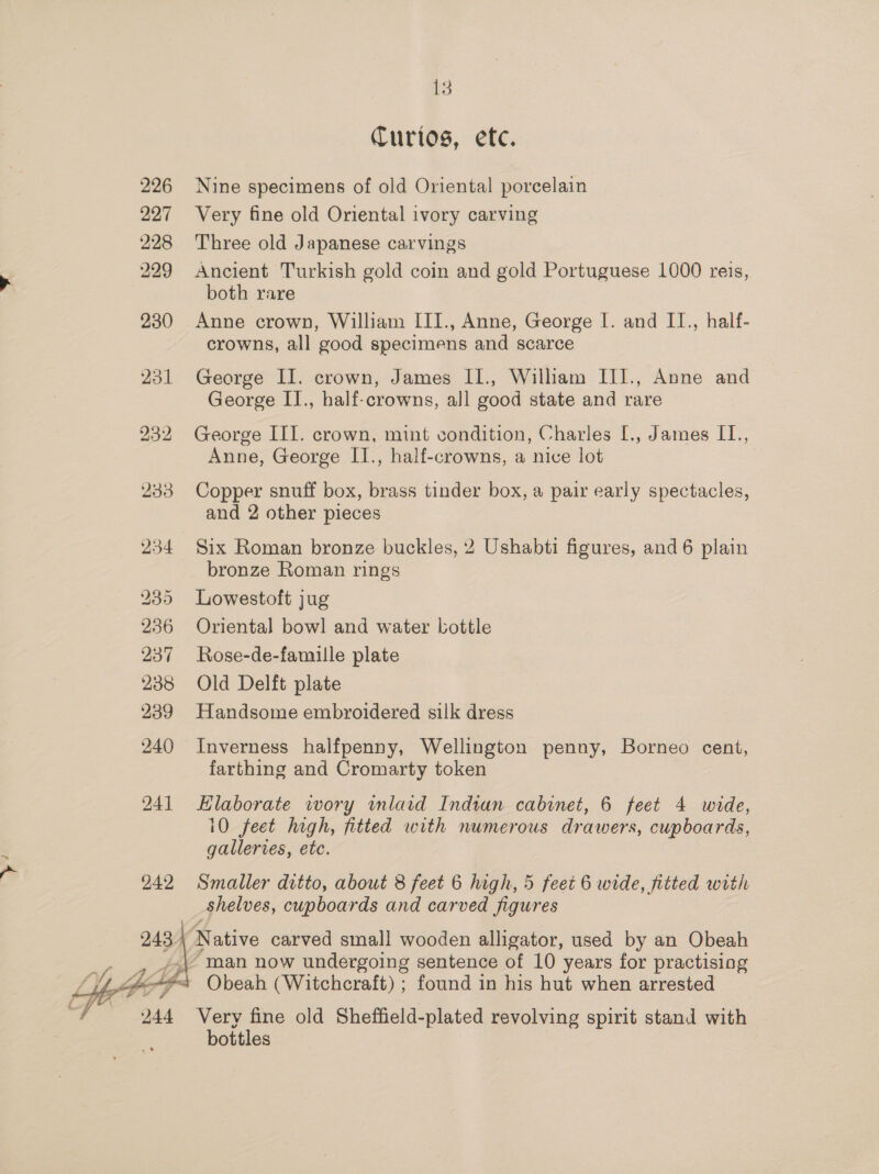  226 227 228 229 230 231 242 Curios, etc. Nine specimens of old Oriental porcelain Very fine old Oriental ivory carving Three old Japanese carvings Ancient Turkish gold coin and gold Portuguese 1000 reis, Anne crown, William III., Anne, George I. and II., half- crowns, all good specimens and scarce George II. crown, James II., William III., Anne and George II., half-crowns, all good state and rare George III. crown, mint condition, Charles [., James II., Anne, George II., half-crowns, a nice lot Copper snuff box, brass tinder box, a pair early spectacles, and 2 other pieces Six Roman bronze buckles, 2 Ushabti figures, and 6 plain bronze Roman rings Lowestoft jug Oriental bowl and water bottle Rose-de-famille plate Old Delft plate Handsome embroidered silk dress Inverness halfpenny, Wellington penny, Borneo cent, farthing and Cromarty token Elaborate wory imlaid Indian cabinet, 6 feet 4 wide, 10 feet high, fitted with numerous drawers, cupboards, galleries, ete. Smaller ditto, about 8 feet 6 high, 5 feet 6 wide, fitted with shelves, cupboards and carved figures th 244 Very fine old Sheffield-plated revolving spirit stand with bottles