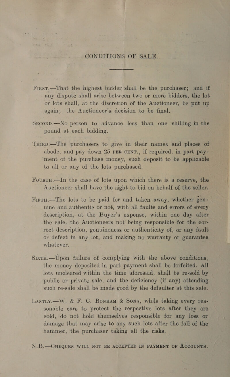 CONDITIONS OF SALE. First.—That the highest bidder shall be the purchaser; and if any dispute shall arise between two or more bidders, the lot or lots shall, at the discretion of the Auctioneer, be put up again; the Auctioneer’s decision to be final. SECOND.—No person to advance less than one shilling in the - pound at each bidding. T'utrD.—The purchasers to give in their names and places of abode, and pay down 25 PER CENT., if required, in part pay- ‘ment of the purchase money, such deposit to be applicable to all or any of the lots purchased. HourtH.—In the case of lots upon which there is a reserve, the — Auctioneer shall have the right to bid on behalf of the seller. Firro.—The lots to be paid for and taken away, whether gen- uine and authentic or not, with all faults and errors of every description, at the Buyer’s expense, within one day after the sale, the Auctioneers not being responsible for the cor- rect description, genuineness or authenticity of, or any fault or defect in any lot, and making no warranty or guarantee whatever. SixtH.—Upon failure of complying with the above conditions, the money deposited in part payment shall be forfeited. All lots uncleared within the time aforesaid, shall be re-sold by public or private sale, and the deficiency (if any) attending such re-sale shall be made good by the defaulter at this sale. Lastty.—W. &amp; F. C. Bonuam &amp; Sons, while taking every rea- sonable care to protect the respective lots after they are sold, do not hold themselves responsible for any loss or damage that may arise to any such lots after the fall of the hammer, the purchaser taking all the risks. N.B.—CHEQUES WILL NOT BE ACCEPTED IN PAYMENT OF ACCOUNTS.