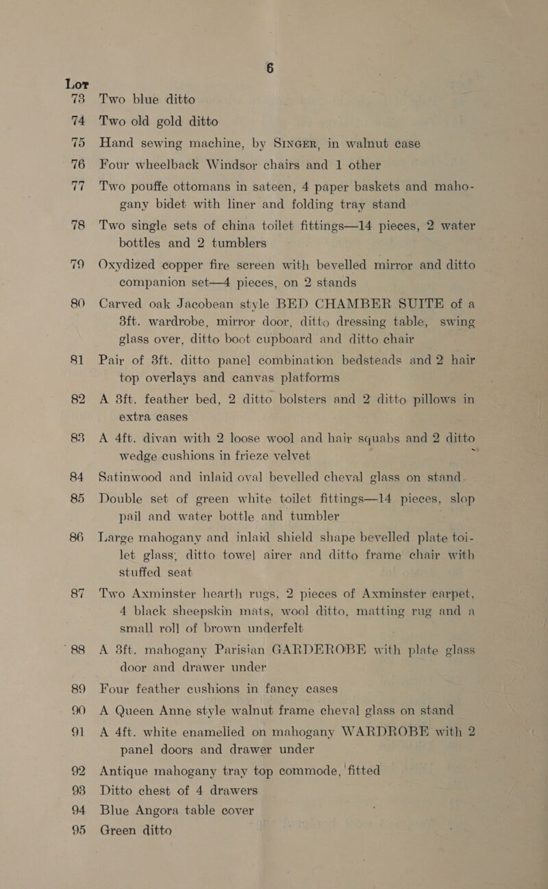 es: 74 75 76 Rs 78 80 81 84 85 86 88 89 a} 98 94 95 Two blue ditto Two old gold ditto Hand sewing machine, by SinGER, in walnut case Four wheelback Windsor chairs and 1 other Two pouffe ottomans in sateen, 4 paper baskets and maho- gany bidet with liner and folding tray stand Two single sets of china toilet fittings—14 pieces, 2 water bottles and 2 tumblers Oxydized copper fire screen with bevelled mirror and ditto — companion set—4 pieces, on 2 stands Carved oak Jacobean style BED CHAMBER SUITE of a 3ft. wardrobe, mirror door, ditto dressing table, swing elass over, ditto boot cupboard and ditto chair top overlays and canvas platforms A 8ft. feather bed, 2 ditto bolsters and 2 ditto pillows in extra cases A 4ft. divan with 2 loose wool and hair squabs and 2 ditto wedge cushions in frieze velvet , Satinwood and inlaid oval bevelled cheval glass on stand. Double set of green white toilet fittings—14 pieces, slop pail and water bottle and tumbler | Large mahogany and inlaid shield shape bevelled plate toi- let glass; ditto towel airer and ditto frame chair with stuffed seat Two Axminster hearth rugs, 2 pieces of Axminster carpet, 4 black sheepskin mats, wool ditto, matting rug and a small roll of brown underfelt A 8ft. mahogany Parisian GARDEROBE with plate glass door and drawer under Four feather cushions in fancy cases A Queen Anne style walnut frame cheval glass on stand A 4ft. white enamelled on mahogany WARDROBE with 2 panel doors and drawer under Antique mahogany tray top commode, fitted Ditto chest of 4 drawers Blue Angora table cover Green ditto